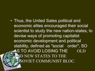 • Thus, the United Sates political and
economic elites encouraged their social
scientist to study the new nation-states, to
devise ways of promoting capitalist
economic development and political
stability, defined as "social order", SO
AS TO AVOID LOSING THE OLD
AND NEW STATES TO THE
SOVIET COMMUNIST BLOC.
 