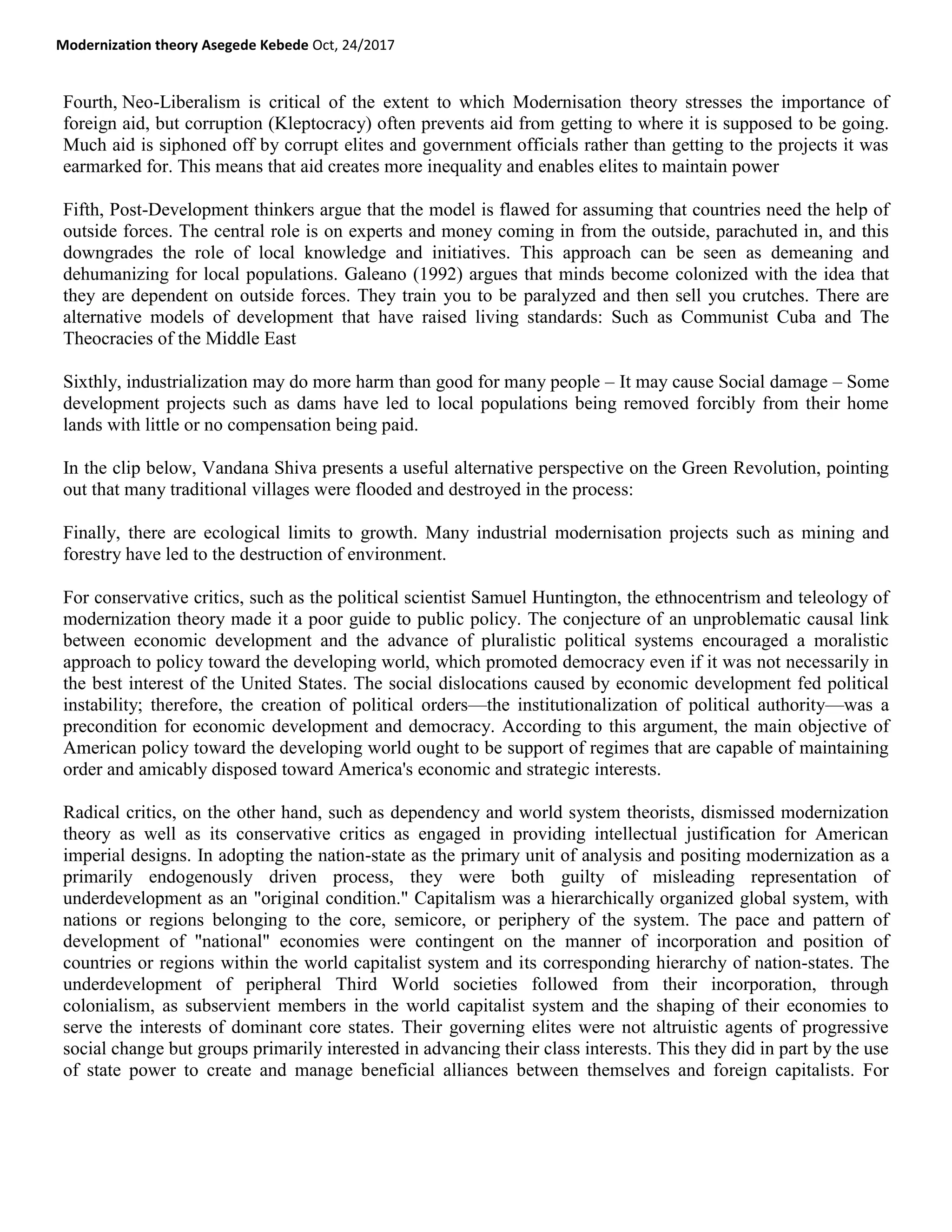 Modernization theory Asegede Kebede Oct, 24/2017
Fourth, Neo-Liberalism is critical of the extent to which Modernisation theory stresses the importance of
foreign aid, but corruption (Kleptocracy) often prevents aid from getting to where it is supposed to be going.
Much aid is siphoned off by corrupt elites and government officials rather than getting to the projects it was
earmarked for. This means that aid creates more inequality and enables elites to maintain power
Fifth, Post-Development thinkers argue that the model is flawed for assuming that countries need the help of
outside forces. The central role is on experts and money coming in from the outside, parachuted in, and this
downgrades the role of local knowledge and initiatives. This approach can be seen as demeaning and
dehumanizing for local populations. Galeano (1992) argues that minds become colonized with the idea that
they are dependent on outside forces. They train you to be paralyzed and then sell you crutches. There are
alternative models of development that have raised living standards: Such as Communist Cuba and The
Theocracies of the Middle East
Sixthly, industrialization may do more harm than good for many people – It may cause Social damage – Some
development projects such as dams have led to local populations being removed forcibly from their home
lands with little or no compensation being paid.
In the clip below, Vandana Shiva presents a useful alternative perspective on the Green Revolution, pointing
out that many traditional villages were flooded and destroyed in the process:
Finally, there are ecological limits to growth. Many industrial modernisation projects such as mining and
forestry have led to the destruction of environment.
For conservative critics, such as the political scientist Samuel Huntington, the ethnocentrism and teleology of
modernization theory made it a poor guide to public policy. The conjecture of an unproblematic causal link
between economic development and the advance of pluralistic political systems encouraged a moralistic
approach to policy toward the developing world, which promoted democracy even if it was not necessarily in
the best interest of the United States. The social dislocations caused by economic development fed political
instability; therefore, the creation of political orders—the institutionalization of political authority—was a
precondition for economic development and democracy. According to this argument, the main objective of
American policy toward the developing world ought to be support of regimes that are capable of maintaining
order and amicably disposed toward America's economic and strategic interests.
Radical critics, on the other hand, such as dependency and world system theorists, dismissed modernization
theory as well as its conservative critics as engaged in providing intellectual justification for American
imperial designs. In adopting the nation-state as the primary unit of analysis and positing modernization as a
primarily endogenously driven process, they were both guilty of misleading representation of
underdevelopment as an "original condition." Capitalism was a hierarchically organized global system, with
nations or regions belonging to the core, semicore, or periphery of the system. The pace and pattern of
development of "national" economies were contingent on the manner of incorporation and position of
countries or regions within the world capitalist system and its corresponding hierarchy of nation-states. The
underdevelopment of peripheral Third World societies followed from their incorporation, through
colonialism, as subservient members in the world capitalist system and the shaping of their economies to
serve the interests of dominant core states. Their governing elites were not altruistic agents of progressive
social change but groups primarily interested in advancing their class interests. This they did in part by the use
of state power to create and manage beneficial alliances between themselves and foreign capitalists. For
 
