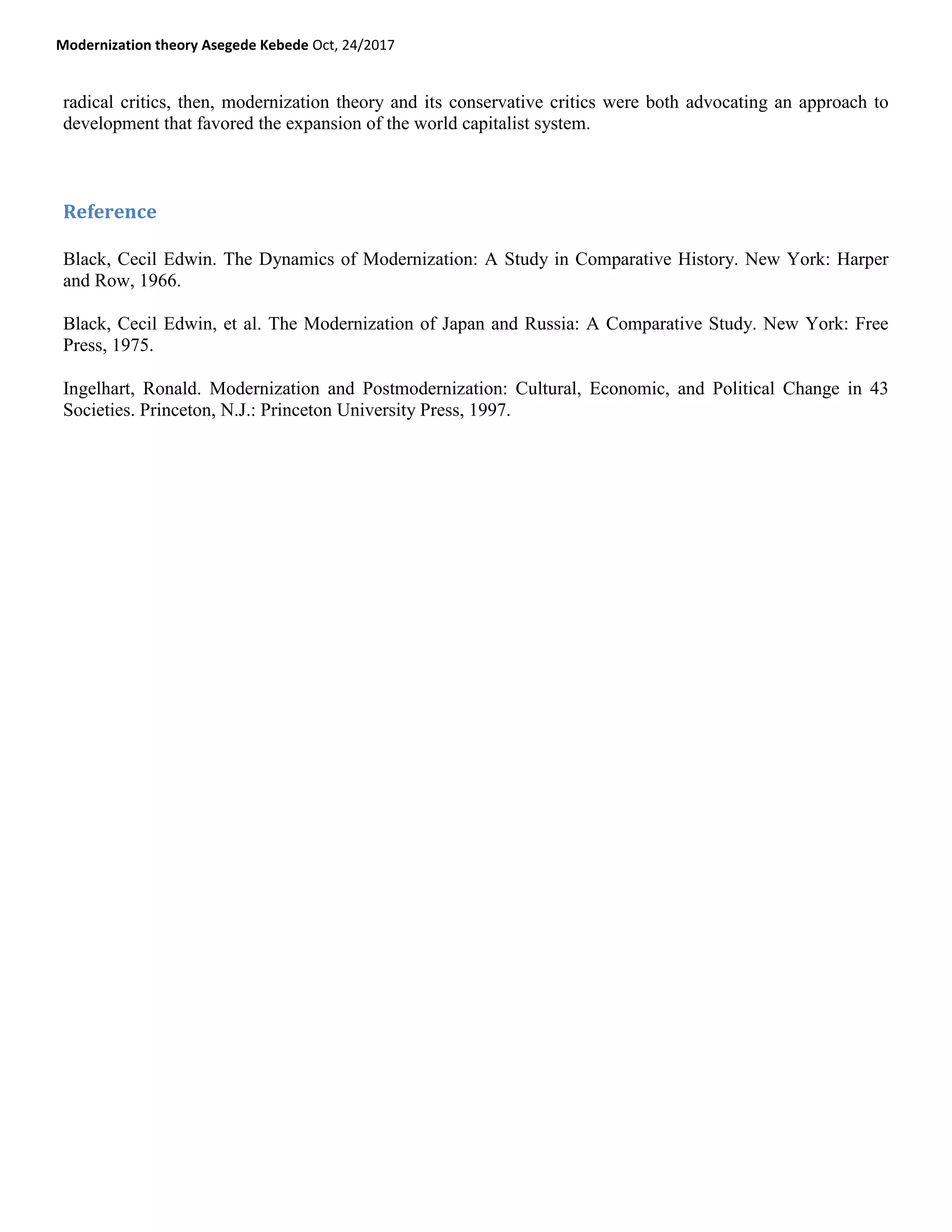 Modernization theory Asegede Kebede Oct, 24/2017
radical critics, then, modernization theory and its conservative critics were both advocating an approach to
development that favored the expansion of the world capitalist system.
Reference
Black, Cecil Edwin. The Dynamics of Modernization: A Study in Comparative History. New York: Harper
and Row, 1966.
Black, Cecil Edwin, et al. The Modernization of Japan and Russia: A Comparative Study. New York: Free
Press, 1975.
Ingelhart, Ronald. Modernization and Postmodernization: Cultural, Economic, and Political Change in 43
Societies. Princeton, N.J.: Princeton University Press, 1997.
 
