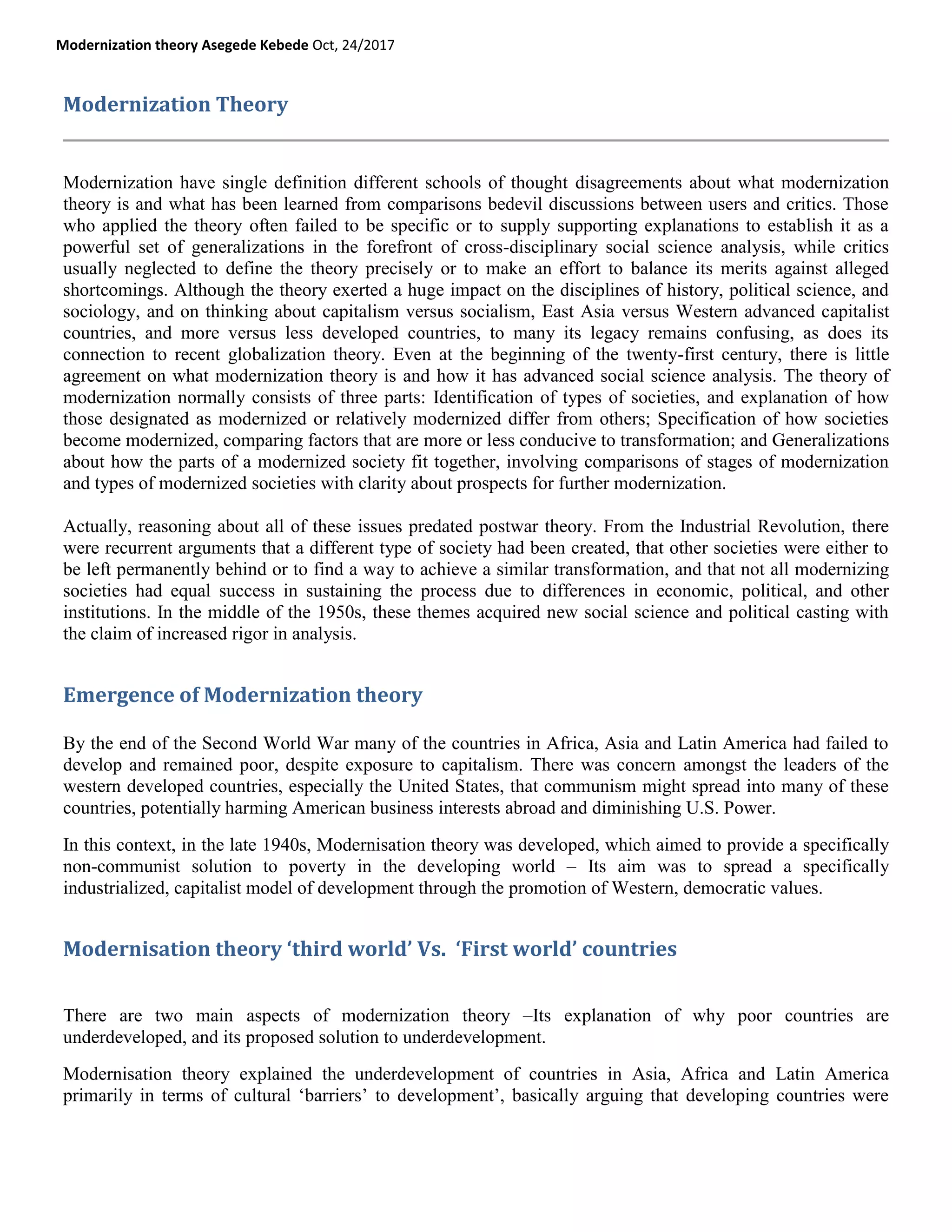 Modernization theory Asegede Kebede Oct, 24/2017
Modernization Theory
Modernization have single definition different schools of thought disagreements about what modernization
theory is and what has been learned from comparisons bedevil discussions between users and critics. Those
who applied the theory often failed to be specific or to supply supporting explanations to establish it as a
powerful set of generalizations in the forefront of cross-disciplinary social science analysis, while critics
usually neglected to define the theory precisely or to make an effort to balance its merits against alleged
shortcomings. Although the theory exerted a huge impact on the disciplines of history, political science, and
sociology, and on thinking about capitalism versus socialism, East Asia versus Western advanced capitalist
countries, and more versus less developed countries, to many its legacy remains confusing, as does its
connection to recent globalization theory. Even at the beginning of the twenty-first century, there is little
agreement on what modernization theory is and how it has advanced social science analysis. The theory of
modernization normally consists of three parts: Identification of types of societies, and explanation of how
those designated as modernized or relatively modernized differ from others; Specification of how societies
become modernized, comparing factors that are more or less conducive to transformation; and Generalizations
about how the parts of a modernized society fit together, involving comparisons of stages of modernization
and types of modernized societies with clarity about prospects for further modernization.
Actually, reasoning about all of these issues predated postwar theory. From the Industrial Revolution, there
were recurrent arguments that a different type of society had been created, that other societies were either to
be left permanently behind or to find a way to achieve a similar transformation, and that not all modernizing
societies had equal success in sustaining the process due to differences in economic, political, and other
institutions. In the middle of the 1950s, these themes acquired new social science and political casting with
the claim of increased rigor in analysis.
Emergence of Modernization theory
By the end of the Second World War many of the countries in Africa, Asia and Latin America had failed to
develop and remained poor, despite exposure to capitalism. There was concern amongst the leaders of the
western developed countries, especially the United States, that communism might spread into many of these
countries, potentially harming American business interests abroad and diminishing U.S. Power.
In this context, in the late 1940s, Modernisation theory was developed, which aimed to provide a specifically
non-communist solution to poverty in the developing world – Its aim was to spread a specifically
industrialized, capitalist model of development through the promotion of Western, democratic values.
Modernisation theory ‘third world’ Vs. ‘First world’ countries
There are two main aspects of modernization theory –Its explanation of why poor countries are
underdeveloped, and its proposed solution to underdevelopment.
Modernisation theory explained the underdevelopment of countries in Asia, Africa and Latin America
primarily in terms of cultural ‗barriers‘ to development‘, basically arguing that developing countries were
 