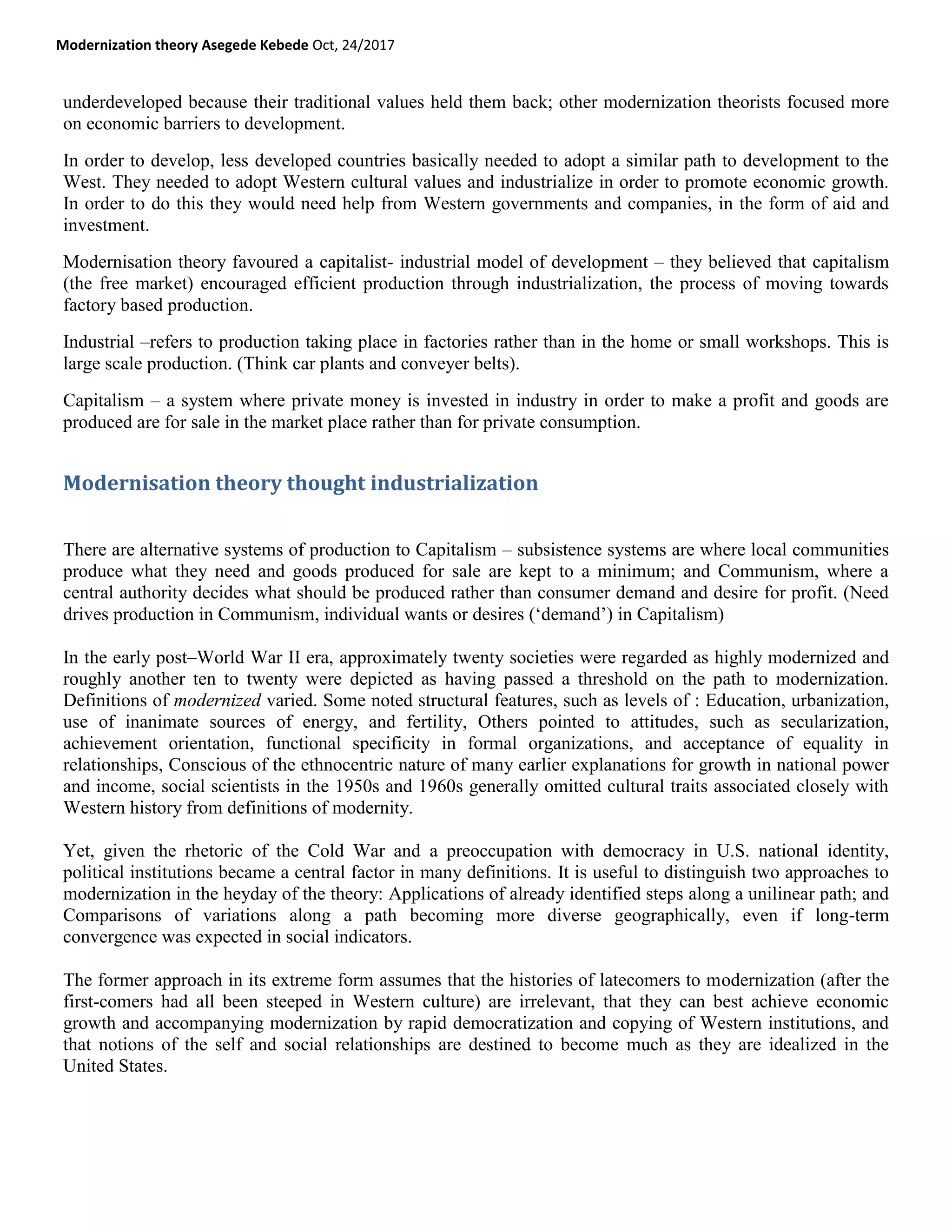 Modernization theory Asegede Kebede Oct, 24/2017
underdeveloped because their traditional values held them back; other modernization theorists focused more
on economic barriers to development.
In order to develop, less developed countries basically needed to adopt a similar path to development to the
West. They needed to adopt Western cultural values and industrialize in order to promote economic growth.
In order to do this they would need help from Western governments and companies, in the form of aid and
investment.
Modernisation theory favoured a capitalist- industrial model of development – they believed that capitalism
(the free market) encouraged efficient production through industrialization, the process of moving towards
factory based production.
Industrial –refers to production taking place in factories rather than in the home or small workshops. This is
large scale production. (Think car plants and conveyer belts).
Capitalism – a system where private money is invested in industry in order to make a profit and goods are
produced are for sale in the market place rather than for private consumption.
Modernisation theory thought industrialization
There are alternative systems of production to Capitalism – subsistence systems are where local communities
produce what they need and goods produced for sale are kept to a minimum; and Communism, where a
central authority decides what should be produced rather than consumer demand and desire for profit. (Need
drives production in Communism, individual wants or desires (‗demand‘) in Capitalism)
In the early post–World War II era, approximately twenty societies were regarded as highly modernized and
roughly another ten to twenty were depicted as having passed a threshold on the path to modernization.
Definitions of modernized varied. Some noted structural features, such as levels of : Education, urbanization,
use of inanimate sources of energy, and fertility, Others pointed to attitudes, such as secularization,
achievement orientation, functional specificity in formal organizations, and acceptance of equality in
relationships, Conscious of the ethnocentric nature of many earlier explanations for growth in national power
and income, social scientists in the 1950s and 1960s generally omitted cultural traits associated closely with
Western history from definitions of modernity.
Yet, given the rhetoric of the Cold War and a preoccupation with democracy in U.S. national identity,
political institutions became a central factor in many definitions. It is useful to distinguish two approaches to
modernization in the heyday of the theory: Applications of already identified steps along a unilinear path; and
Comparisons of variations along a path becoming more diverse geographically, even if long-term
convergence was expected in social indicators.
The former approach in its extreme form assumes that the histories of latecomers to modernization (after the
first-comers had all been steeped in Western culture) are irrelevant, that they can best achieve economic
growth and accompanying modernization by rapid democratization and copying of Western institutions, and
that notions of the self and social relationships are destined to become much as they are idealized in the
United States.
 