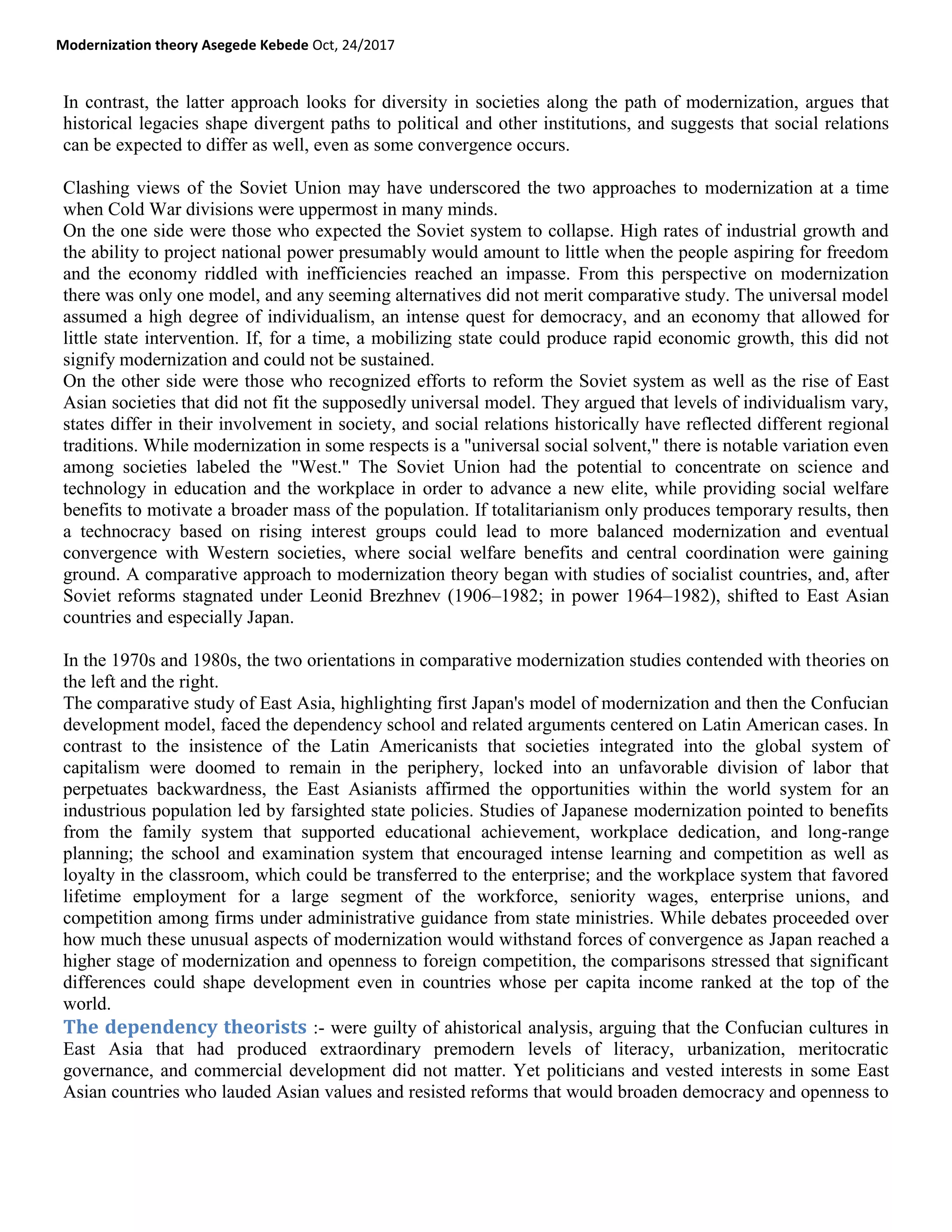 Modernization theory Asegede Kebede Oct, 24/2017
In contrast, the latter approach looks for diversity in societies along the path of modernization, argues that
historical legacies shape divergent paths to political and other institutions, and suggests that social relations
can be expected to differ as well, even as some convergence occurs.
Clashing views of the Soviet Union may have underscored the two approaches to modernization at a time
when Cold War divisions were uppermost in many minds.
On the one side were those who expected the Soviet system to collapse. High rates of industrial growth and
the ability to project national power presumably would amount to little when the people aspiring for freedom
and the economy riddled with inefficiencies reached an impasse. From this perspective on modernization
there was only one model, and any seeming alternatives did not merit comparative study. The universal model
assumed a high degree of individualism, an intense quest for democracy, and an economy that allowed for
little state intervention. If, for a time, a mobilizing state could produce rapid economic growth, this did not
signify modernization and could not be sustained.
On the other side were those who recognized efforts to reform the Soviet system as well as the rise of East
Asian societies that did not fit the supposedly universal model. They argued that levels of individualism vary,
states differ in their involvement in society, and social relations historically have reflected different regional
traditions. While modernization in some respects is a "universal social solvent," there is notable variation even
among societies labeled the "West." The Soviet Union had the potential to concentrate on science and
technology in education and the workplace in order to advance a new elite, while providing social welfare
benefits to motivate a broader mass of the population. If totalitarianism only produces temporary results, then
a technocracy based on rising interest groups could lead to more balanced modernization and eventual
convergence with Western societies, where social welfare benefits and central coordination were gaining
ground. A comparative approach to modernization theory began with studies of socialist countries, and, after
Soviet reforms stagnated under Leonid Brezhnev (1906–1982; in power 1964–1982), shifted to East Asian
countries and especially Japan.
In the 1970s and 1980s, the two orientations in comparative modernization studies contended with theories on
the left and the right.
The comparative study of East Asia, highlighting first Japan's model of modernization and then the Confucian
development model, faced the dependency school and related arguments centered on Latin American cases. In
contrast to the insistence of the Latin Americanists that societies integrated into the global system of
capitalism were doomed to remain in the periphery, locked into an unfavorable division of labor that
perpetuates backwardness, the East Asianists affirmed the opportunities within the world system for an
industrious population led by farsighted state policies. Studies of Japanese modernization pointed to benefits
from the family system that supported educational achievement, workplace dedication, and long-range
planning; the school and examination system that encouraged intense learning and competition as well as
loyalty in the classroom, which could be transferred to the enterprise; and the workplace system that favored
lifetime employment for a large segment of the workforce, seniority wages, enterprise unions, and
competition among firms under administrative guidance from state ministries. While debates proceeded over
how much these unusual aspects of modernization would withstand forces of convergence as Japan reached a
higher stage of modernization and openness to foreign competition, the comparisons stressed that significant
differences could shape development even in countries whose per capita income ranked at the top of the
world.
The dependency theorists :- were guilty of ahistorical analysis, arguing that the Confucian cultures in
East Asia that had produced extraordinary premodern levels of literacy, urbanization, meritocratic
governance, and commercial development did not matter. Yet politicians and vested interests in some East
Asian countries who lauded Asian values and resisted reforms that would broaden democracy and openness to
 