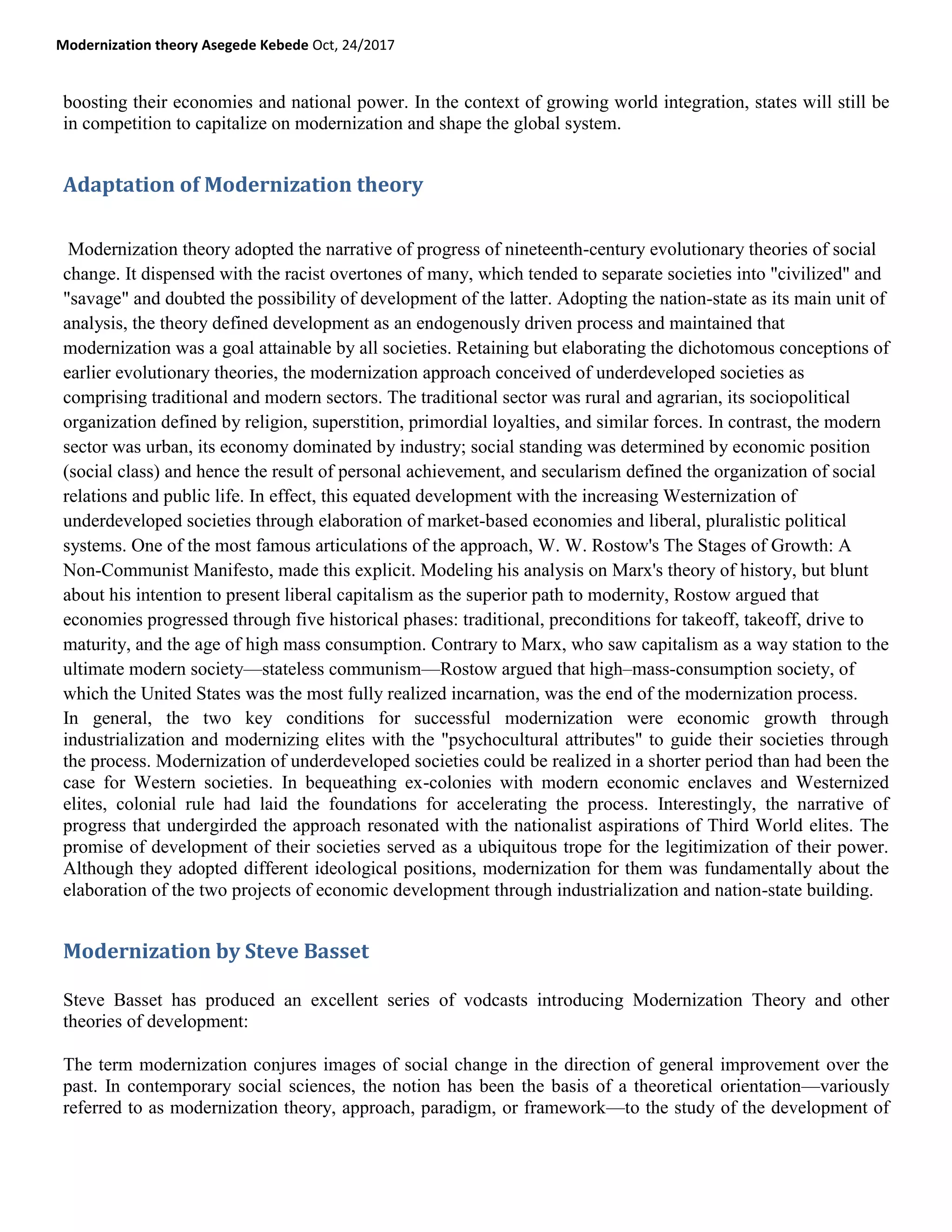 Modernization theory Asegede Kebede Oct, 24/2017
boosting their economies and national power. In the context of growing world integration, states will still be
in competition to capitalize on modernization and shape the global system.
Adaptation of Modernization theory
Modernization theory adopted the narrative of progress of nineteenth-century evolutionary theories of social
change. It dispensed with the racist overtones of many, which tended to separate societies into "civilized" and
"savage" and doubted the possibility of development of the latter. Adopting the nation-state as its main unit of
analysis, the theory defined development as an endogenously driven process and maintained that
modernization was a goal attainable by all societies. Retaining but elaborating the dichotomous conceptions of
earlier evolutionary theories, the modernization approach conceived of underdeveloped societies as
comprising traditional and modern sectors. The traditional sector was rural and agrarian, its sociopolitical
organization defined by religion, superstition, primordial loyalties, and similar forces. In contrast, the modern
sector was urban, its economy dominated by industry; social standing was determined by economic position
(social class) and hence the result of personal achievement, and secularism defined the organization of social
relations and public life. In effect, this equated development with the increasing Westernization of
underdeveloped societies through elaboration of market-based economies and liberal, pluralistic political
systems. One of the most famous articulations of the approach, W. W. Rostow's The Stages of Growth: A
Non-Communist Manifesto, made this explicit. Modeling his analysis on Marx's theory of history, but blunt
about his intention to present liberal capitalism as the superior path to modernity, Rostow argued that
economies progressed through five historical phases: traditional, preconditions for takeoff, takeoff, drive to
maturity, and the age of high mass consumption. Contrary to Marx, who saw capitalism as a way station to the
ultimate modern society—stateless communism—Rostow argued that high–mass-consumption society, of
which the United States was the most fully realized incarnation, was the end of the modernization process.
In general, the two key conditions for successful modernization were economic growth through
industrialization and modernizing elites with the "psychocultural attributes" to guide their societies through
the process. Modernization of underdeveloped societies could be realized in a shorter period than had been the
case for Western societies. In bequeathing ex-colonies with modern economic enclaves and Westernized
elites, colonial rule had laid the foundations for accelerating the process. Interestingly, the narrative of
progress that undergirded the approach resonated with the nationalist aspirations of Third World elites. The
promise of development of their societies served as a ubiquitous trope for the legitimization of their power.
Although they adopted different ideological positions, modernization for them was fundamentally about the
elaboration of the two projects of economic development through industrialization and nation-state building.
Modernization by Steve Basset
Steve Basset has produced an excellent series of vodcasts introducing Modernization Theory and other
theories of development:
The term modernization conjures images of social change in the direction of general improvement over the
past. In contemporary social sciences, the notion has been the basis of a theoretical orientation—variously
referred to as modernization theory, approach, paradigm, or framework—to the study of the development of
 