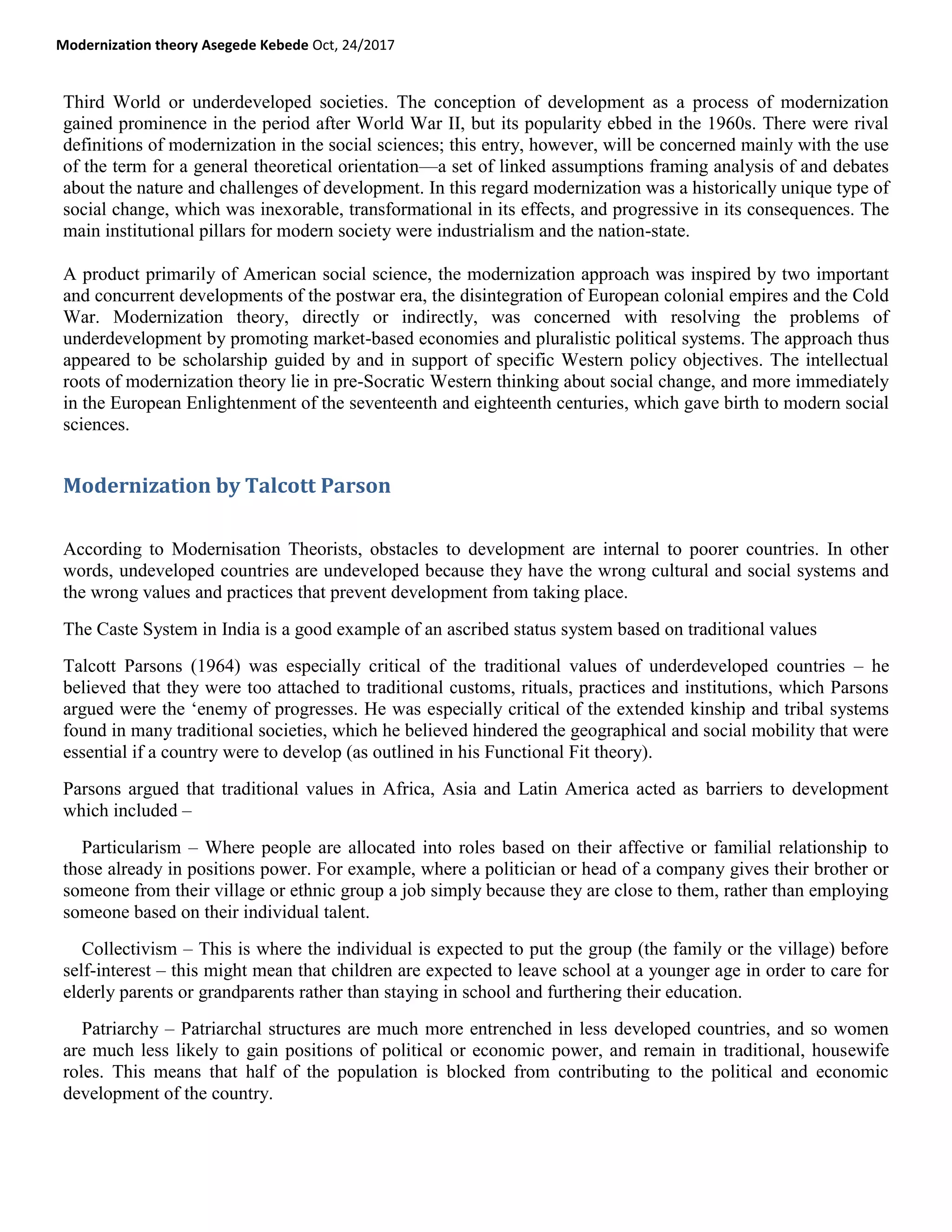 Modernization theory Asegede Kebede Oct, 24/2017
Third World or underdeveloped societies. The conception of development as a process of modernization
gained prominence in the period after World War II, but its popularity ebbed in the 1960s. There were rival
definitions of modernization in the social sciences; this entry, however, will be concerned mainly with the use
of the term for a general theoretical orientation—a set of linked assumptions framing analysis of and debates
about the nature and challenges of development. In this regard modernization was a historically unique type of
social change, which was inexorable, transformational in its effects, and progressive in its consequences. The
main institutional pillars for modern society were industrialism and the nation-state.
A product primarily of American social science, the modernization approach was inspired by two important
and concurrent developments of the postwar era, the disintegration of European colonial empires and the Cold
War. Modernization theory, directly or indirectly, was concerned with resolving the problems of
underdevelopment by promoting market-based economies and pluralistic political systems. The approach thus
appeared to be scholarship guided by and in support of specific Western policy objectives. The intellectual
roots of modernization theory lie in pre-Socratic Western thinking about social change, and more immediately
in the European Enlightenment of the seventeenth and eighteenth centuries, which gave birth to modern social
sciences.
Modernization by Talcott Parson
According to Modernisation Theorists, obstacles to development are internal to poorer countries. In other
words, undeveloped countries are undeveloped because they have the wrong cultural and social systems and
the wrong values and practices that prevent development from taking place.
The Caste System in India is a good example of an ascribed status system based on traditional values
Talcott Parsons (1964) was especially critical of the traditional values of underdeveloped countries – he
believed that they were too attached to traditional customs, rituals, practices and institutions, which Parsons
argued were the ‗enemy of progresses. He was especially critical of the extended kinship and tribal systems
found in many traditional societies, which he believed hindered the geographical and social mobility that were
essential if a country were to develop (as outlined in his Functional Fit theory).
Parsons argued that traditional values in Africa, Asia and Latin America acted as barriers to development
which included –
Particularism – Where people are allocated into roles based on their affective or familial relationship to
those already in positions power. For example, where a politician or head of a company gives their brother or
someone from their village or ethnic group a job simply because they are close to them, rather than employing
someone based on their individual talent.
Collectivism – This is where the individual is expected to put the group (the family or the village) before
self-interest – this might mean that children are expected to leave school at a younger age in order to care for
elderly parents or grandparents rather than staying in school and furthering their education.
Patriarchy – Patriarchal structures are much more entrenched in less developed countries, and so women
are much less likely to gain positions of political or economic power, and remain in traditional, housewife
roles. This means that half of the population is blocked from contributing to the political and economic
development of the country.
 