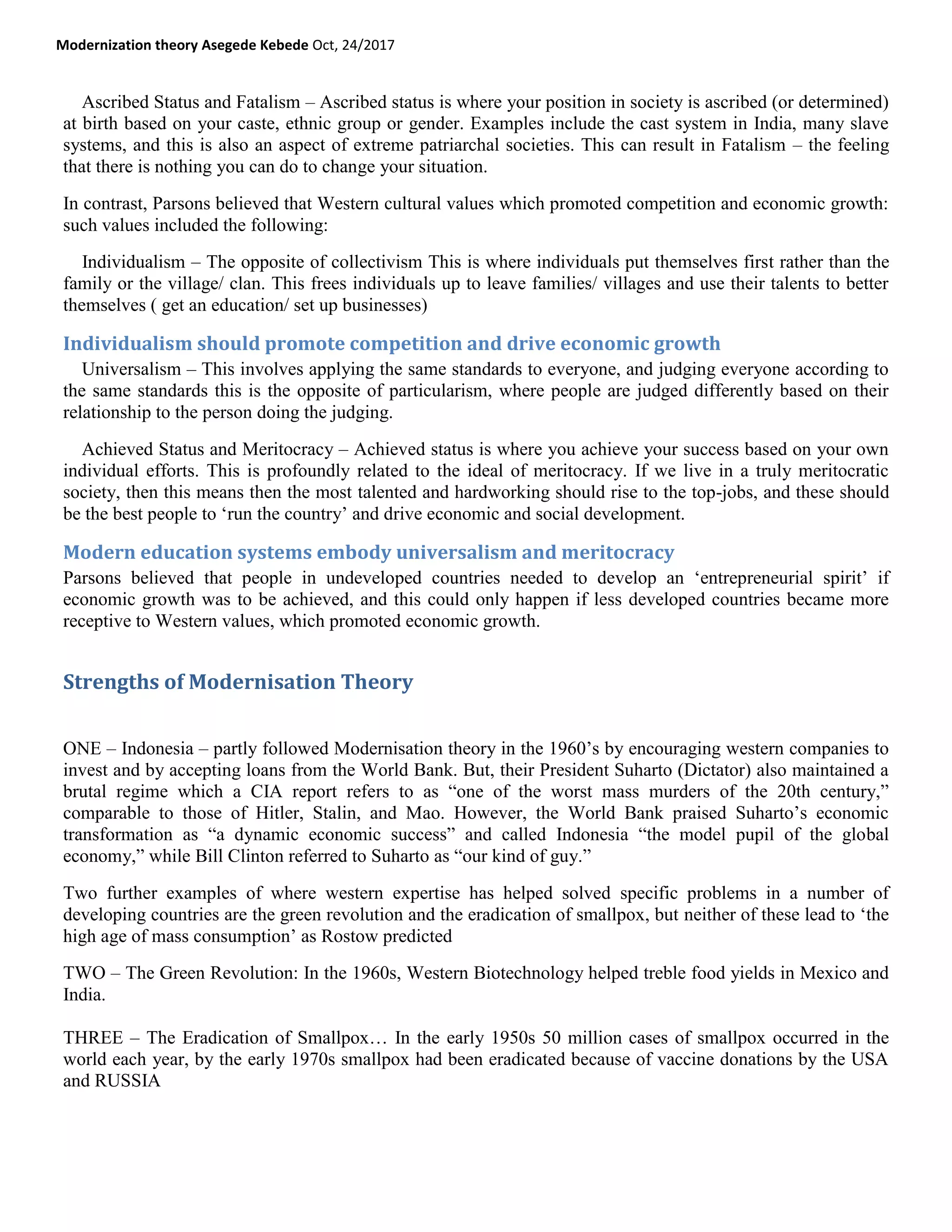 Modernization theory Asegede Kebede Oct, 24/2017
Ascribed Status and Fatalism – Ascribed status is where your position in society is ascribed (or determined)
at birth based on your caste, ethnic group or gender. Examples include the cast system in India, many slave
systems, and this is also an aspect of extreme patriarchal societies. This can result in Fatalism – the feeling
that there is nothing you can do to change your situation.
In contrast, Parsons believed that Western cultural values which promoted competition and economic growth:
such values included the following:
Individualism – The opposite of collectivism This is where individuals put themselves first rather than the
family or the village/ clan. This frees individuals up to leave families/ villages and use their talents to better
themselves ( get an education/ set up businesses)
Individualism should promote competition and drive economic growth
Universalism – This involves applying the same standards to everyone, and judging everyone according to
the same standards this is the opposite of particularism, where people are judged differently based on their
relationship to the person doing the judging.
Achieved Status and Meritocracy – Achieved status is where you achieve your success based on your own
individual efforts. This is profoundly related to the ideal of meritocracy. If we live in a truly meritocratic
society, then this means then the most talented and hardworking should rise to the top-jobs, and these should
be the best people to ‗run the country‘ and drive economic and social development.
Modern education systems embody universalism and meritocracy
Parsons believed that people in undeveloped countries needed to develop an ‗entrepreneurial spirit‘ if
economic growth was to be achieved, and this could only happen if less developed countries became more
receptive to Western values, which promoted economic growth.
Strengths of Modernisation Theory
ONE – Indonesia – partly followed Modernisation theory in the 1960‘s by encouraging western companies to
invest and by accepting loans from the World Bank. But, their President Suharto (Dictator) also maintained a
brutal regime which a CIA report refers to as ―one of the worst mass murders of the 20th century,‖
comparable to those of Hitler, Stalin, and Mao. However, the World Bank praised Suharto‘s economic
transformation as ―a dynamic economic success‖ and called Indonesia ―the model pupil of the global
economy,‖ while Bill Clinton referred to Suharto as ―our kind of guy.‖
Two further examples of where western expertise has helped solved specific problems in a number of
developing countries are the green revolution and the eradication of smallpox, but neither of these lead to ‗the
high age of mass consumption‘ as Rostow predicted
TWO – The Green Revolution: In the 1960s, Western Biotechnology helped treble food yields in Mexico and
India.
THREE – The Eradication of Smallpox… In the early 1950s 50 million cases of smallpox occurred in the
world each year, by the early 1970s smallpox had been eradicated because of vaccine donations by the USA
and RUSSIA
 