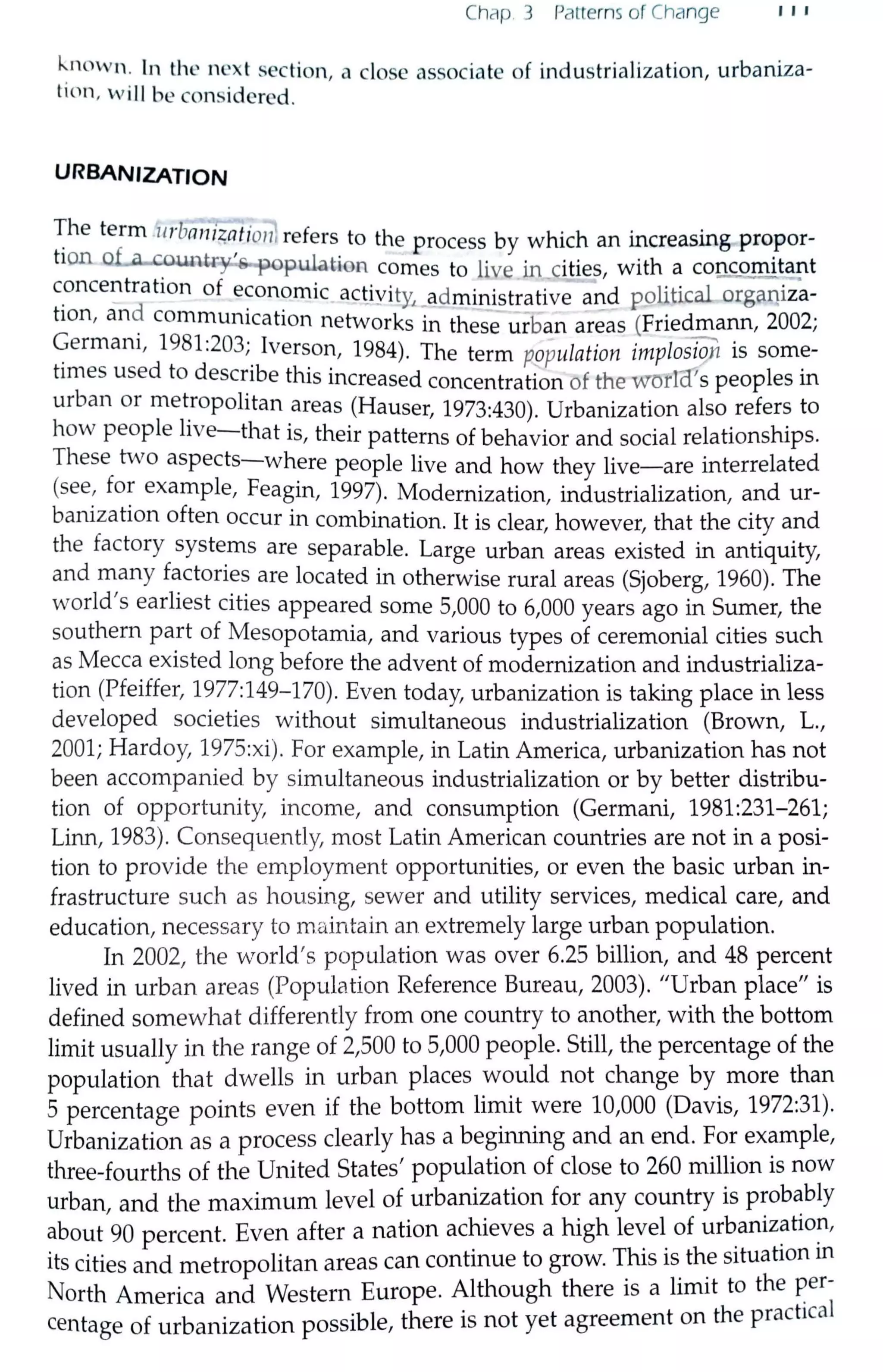 Chap. 3 Patterns of Change , , ,
known . In the next section, a close associate of industrialization, urbaniza-
ticin, w ill be considered.
URBANIZATION
~he term 11rbanii;atio11}refers to the process by which an increasing propor-
tion o~ountry's.,population comes to live in cities, with a coU£9mita!1t
c_oncentration of e~on?mic actiyit¼ _administrative a~d political orga11iza-
tion, an~ commurncation networks in these urban areas (Friedmann, 2002;
~ermarn, 1981:203;_ Iverson, 1984). The term population implosi911 is some-
times used to describe this increased concentration of the worla's peoples in
urban or met_ropolitan areas (Hauser, 1973:430). Urbanization also refers to
how people hve-that is, their patterns of behavior and social relationships.
These two aspects-where people live and how they live-are interrelated
(see, for example, Feagin, 1997). Modernization, industrialization, and ur-
banization often occur in combination. It is clear, however, that the city and
the factory systems are separable. Large urban areas existed in antiquity,
and many factories are located in otherwise rural areas (Sjoberg, 1960). The
world's earliest cities appeared some 5,000 to 6,000 years ago in Sumer, the
southern part of Mesopotamia, and various types of ceremonial cities such
as Mecca existed long before the advent of modernization and industrializa-
tion (Pfeiffer, 1977:149-170). Even today, urbanization is taking place in less
developed societies without simultaneous industrialization (Brown, L.,
2001; Hardoy, 1975:xi). For example, in Latin America, urbanization has not
been accompanied by simultaneous industrialization or by better distribu-
tion of opportunity, income, and consumption (Germani, 1981:231-261;
Linn, 1983). Consequently, most Latin American countries are not in a posi-
tion to provide the employment opportunities, or even the basic urban in-
frastructure such as housing, sewer and utility services, medical care, and
education, necessary to maintain an extremely large urban population.
In 2002, the world's population was over 6.25 billion, and 48 percent
lived in urban areas (Population Reference Bureau, 2003). "Urban place" is
defined somewhat differently from one country to another, with the bottom
limit usually in the range of 2,500 to 5,000 people. Still, the percentage of the
population that dwells in urban places would not change by more than
5 percentage points even if the bottom limit were 10,000 (Davis, 1972:31).
Urbanization as a process clearly has a beginning and an end. For example,
three-fourths of the United States' population of close to 260 million is now
urban and the maximum level of urbanization for any country is probablyI •
about 90 percent. Even after a nation ac~ieves a high le~el_ of ur~aniz~tw~,
its cities and metropolitan areas can continue to grow. T_h1s 1s_ th_e situation m
North America and Western Europe. Although there 1s a hm1t to the ~er-
centage of urbanization possible, there is not yet agreement on the pract1Cal
 