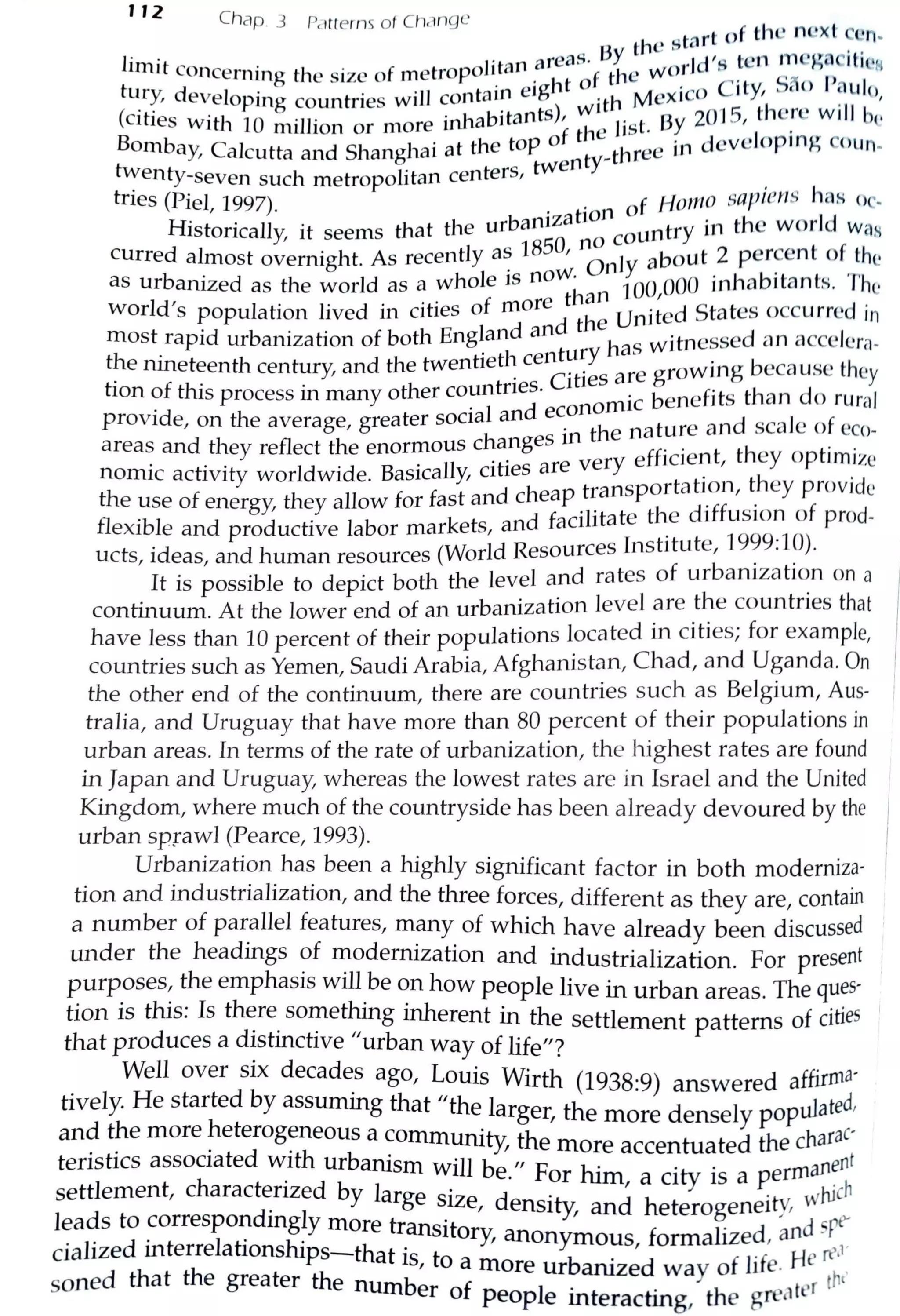 112
Chap. 3 Pc..1tterns of Ch,-ingc f the next ccn-
thc start o ..
r · • areas. By ·Jd 's ten rncgnc1ti,,1-4
m11 t concerning the size of metropoJitan .
1
t f the wot . 5,:. f)
1t • d · e1g 1 ° · 0 c,ty, ,,o au c,ury, eveloping countries wiJI contam ·th Mcxic . '
(cities with 10 million or more in11abitants), wh•· list. Dy 201 5, thc_rc will b1·
B b . h top of t e · dcvclop•n~ c<iunom ay, Calcutta and Shanghai at t·e ty-three in -
h:enty-seven such metropolitan centers, twen . , ,
tnes (Piel 1997) . f Homo ::;apten!> has or-
' · ·zat1on ° · Id
Historically, it seems that the urbant
O
no country in the wor Was
curred almost overnight. As recently a~ 185 ' Only about 2 per~cnt of_the
as urbanized as the world as a whole 15 now. JOO 000 inhabitants. The
Id' . . f more than ' S t d .wor s population lived in cities o he United ta cs occurrc 1n
most rapid urbanization of both England and t has witnessed nn accclera-
t~e ninetf:enth cent~iry, and the twentietl~ ce~~:~s are growing because they
hon of this process m many other countries. ic benefits than do rural
. . l and econom
provrde, on the average, greater socia in the nature and scale of cco-
areas and they reflect the enormous c~a_nges ver efficient, they optimize
nomic activity worldwide. Basically, cities are ra~s ortation, they provide
the use of energy;, they allow for fast and cheap t Ph d'ff • f d
d f ·1itate t e 1 us,on o pro -flexible and productive labor markets, an aci . t
1999
.
10ucts, ideas, and human resources (World Resources Inst1tu e, . · . ).
It is possible to depict both the level and rates of urbaniza ti~n on a
continuum. At the lower end of an urbanization level are the countnes that
have less than 10 percent of their populations located in cities; for example,
countries such as Yemen, Saudi Arabia, Afghanistan, Chad, and Uganda. On
the other end of the continuum, there are countries such as Belgium, Aus- '
tralia, and Uruguay that have more than 80 percent of their populations in
urban areas. In terms of the rate of urbanization, the highest rates are found
in Japan and Uruguay, whereas the lowest rates are in Israel and the United
Kingdom, where much of the countryside has been already devoured by the
urban sprawl (Pearce, 1993).
Urbanization has been a highly significant factor in both moderniza-
tion and industrialization, and the three forces, different as they are, contain
a number of parallel features, many of which have already been discussed
under the headings of modernization and industrialization. For present
purposes, the emphasis will be on how people live in urban areas. The ques-
tion is this: Is there something inherent in the settlement patterns of cities
that produces a distinctive "urban way of life"?
Well over six decad~s ago, Louis Wirth (1938:9) answered affirma·
tively. He started by assuming that "the larger, the more densely populated,
and the more heterogeneous a community, the tu t d the charac·. . , more accen a e
teristics associated with urbanism will be" p hi ·ty . errnanent. . or m, a c1 1s a p .
settlement, charactenzed by large size d •t d h ·tu wJuch. , ens1 y, an eterogene1 r,
leads to correspondingly more transitory, f li d ~d spt'
• · d · I · hi , anonymous, orma ze , ,
ciahze 1nterre ahons ps-that is to a b . f
1
.f Hert'•1
, more ur aruzed way o 1 e. ,
saned that the greater the number of
1
. . h reiter th1
peop e mteracting, t e g '
 