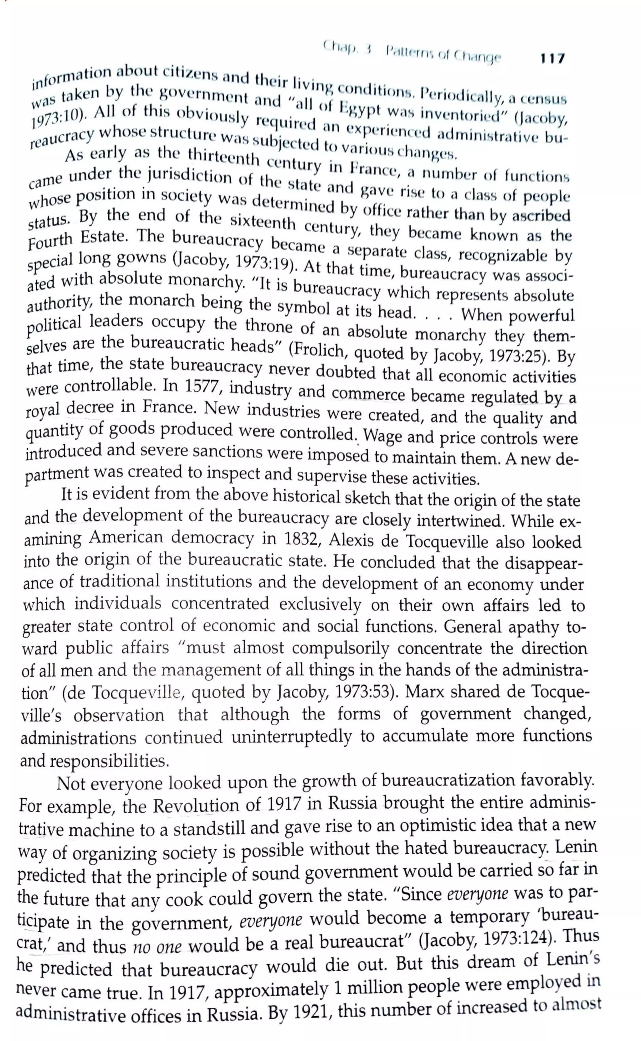 ( Il,lf I l IJ II
. . . " i•rr 1·, ,,ir l1,1rvi1• 117
. formation nbout c1l1zcns nnd ti ,· . .
1n b ti l c tr l1vinv C I' ,
w<1S wken y ll' ~ovcrnrncnt ond ,, II f ~>nl it1onH. l'<.•ri"dicnlly, n ccm11.,1"'
197
1·10). J11 of this obviously . . n ° l~gyrt W i1H invcn toril•c.l" (Ja b~ · · rcqu ,rcJ nn . en y,
reaucracy whose structure Wi:ls Hubjcct ·d ~ cx ~l·rtt•nreJ aJminh,trn t·ivc bu-
As early as the thirteenth , , c t~, vnnous cl 1:1ngeH.
d tl , . . , . . l:cntury in Pm ,
arne un er le JU nsd1ct1on of th , . . 'nee, a number of functiom,
c . . . c slc1 le and , ·
Whose pos1t1on in society was d l . gave rise lo " class of people
l! ermined b ff
tatus. By the end of the sixt.... , th Y O 1cc rather than by ascribed
s '-'en centur th b
F
ourth Estate. The bureaucracy 6 Y, cy ccamc known as the
ecarnc a scp t l
special long gowns (Jacoby, 1973:l9) A h .ara c c ass, recognizable by
ted with absolute monarchy "It .
6
· t t. at time, bureaucracy was associ-
a · 1s ureaucr h' 'h
U
thori"', the monarch being the , b
1
_acy w ic represents absolute
a ·1· sym o at its h d Wh
P
olitical leaders occupy the thr f · .ea · · · • en powerful
one O an absolute h h h
selves are the bureaucratic heads" (Fr l' h monarc y t ey t em-
that time, the state bureaucracy neve~od~ub~~o!~dtbyllJacoby, 1_973:2~): ~y
controllable. In 1577 . d a a economic achv1hes
were . ' m .ustry and commerce became regulated by a
royal decree 1n France. New industries were t d d h 1.. crea e , an t e qua 1ty and
quantity of goods produced were controlled Wage d · 1
d
. •. an pnce contro s were
introduced an severe sa~chons were imposed to maintain them. A new de-
partme~t w~s created to mspect and supervise these activities.
It 1s evident from the above historical sketch that the origin of the state
and the development of the bureaucracy are closely intertwined. While ex-
amining A~_encan democracy in 1832, Alexis de Tocqueville also looked
into the ong1n of the bureaucratic state. He concluded that the disappear-
ance of traditional institutions and the development of an economy under
which individuals concentrated exclusively on their own affairs led to
greater state control of economic and social functions. General apathy to-
ward public affairs "must almost compulsorily concentrate the direction
of all men and the management of all things in the hands of the administra-
tion" (de Tocqueville, quoted by Jacoby, 1973:53). Marx shared de Tocque-
ville's observation that although the forms of government changed,
administrations continued uninterruptedly to accumulate more functions
and responsibilities.
Not everyone looked upon the growth of bureaucratization favorably.
For example, the RevoluJion of 1917 in Russia brought the entire adminis-
trative machine to a standstill and gave rise to an optimistic idea that a new
way of organizing society is possible without the hated bureaucracy.:_ Le_nin
predicted that the principle of sound government would be carried so far in
the future that any cook could govern the state. "Since everyone was to par-
t~ipate in the government, everyone would become a temporary 'bureau-
crat,' and thus no one would be a real bureaucrat" Qacoby, 1973:124). Thus
he- predicted that bureaucracy would die out. But this dream of Lenin_'s
never came true. In 1917, approximately 1 million peopl~ were employed m
administrative offices in Russia. By 1921, this number of increased to almo5t
 