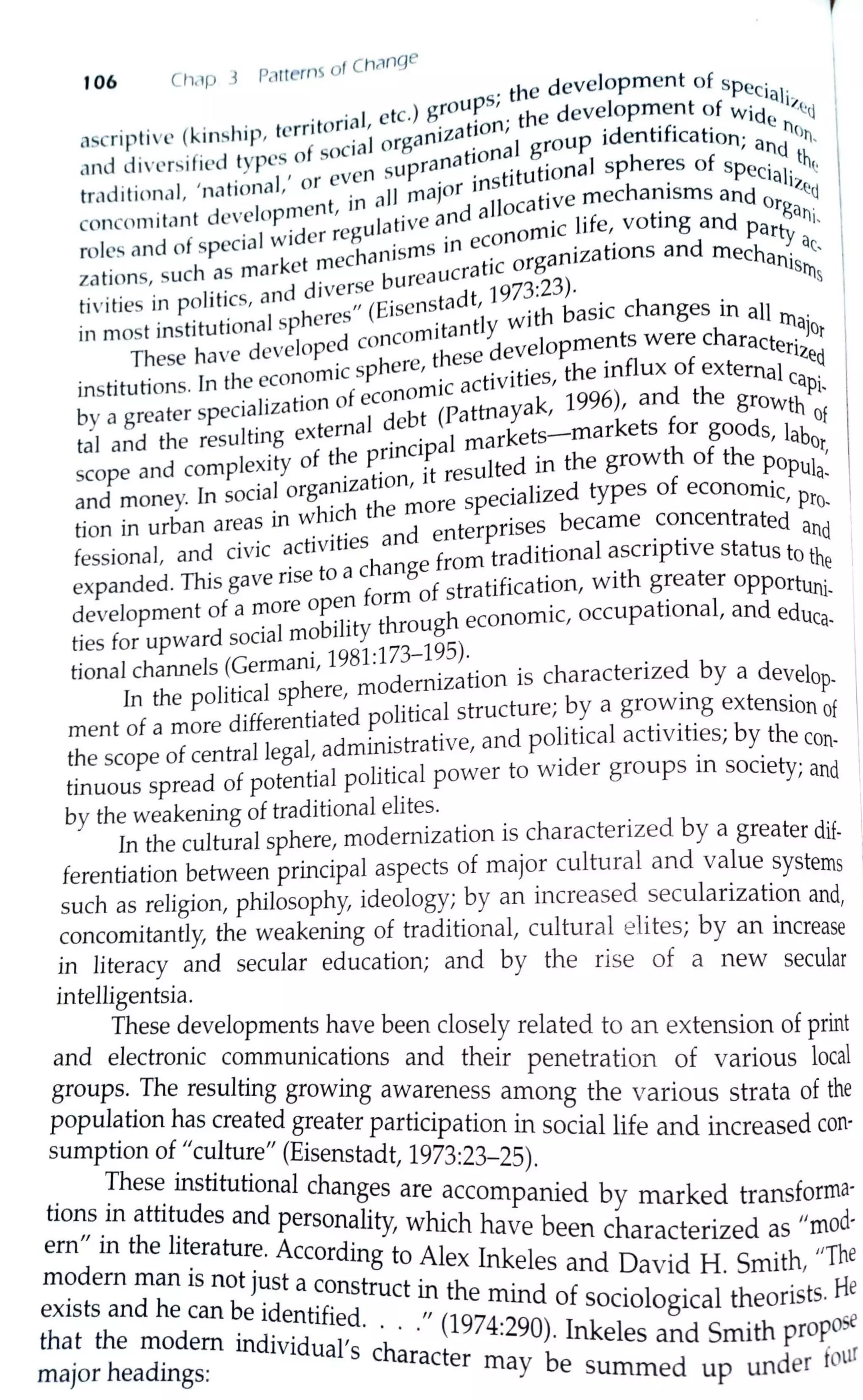 ofCh~nge
106 cI1,1p J P,t1terns development of sp .
s. the ec:1a1.
. . . . . orial, etc.) g~oup ' . the development of Wide i;,,C:J
ascripti ve (kin!,hip, tcrnt . 1organization,
1
oup identification· tc)11,
crnd divcr~ified types of socian supranation~ gt~onal spheres of sp'ea~d_ th~
. . , • I ' or eve . ·nst1tu 1 c1a]·
tr,1d1t1onal, nationa' . all rnaJor I
t· e mechanisms and
1
Z~q
. d I ment in ' d ]]oca 1v org
conc<1m1tant eve op . , ulative an a . life voting and atii,
d
f ial wider reg . conomlC , Party
roles an o spec echanisrns in e . nizations and mech . ac,
zations, such as market~ burea ucratic orga an1srns
tivities in politics, and d,ver,~e . tadt, 1973:23)- . .
in most institutional spheres (E1si:itantly with basic changes m all Illajot
These have developed cone these developments were characterized.
institutions. In the economic sphere, ·c activities, the influx of external cap·
· f econom1 996) d th 1
-
by a greater specialization o d bt (Pattnayak, 1 ' an e growth of
tal and the resulting external .e . 1 markets-markets for goods, labo
· f the pnncipa th f h r,
scope and complexity o . . ·t resulted in the grow o t e popul
. I anizat10n, i f . a-
and money. In sooa org specialized types o economic pr
. . · hich the more ' 0
-
twn m urban areas in ~ . . d nterprises became concentrated and
d
· · ct1v1ties an e • ·
fessional, an ov1c a h from traditional ascnphve status to th
• ·se to a c ange . e
expanded. This gave n f f stratification, with greater opportun·
f re open orm o . 1-
developmento a ~o bTt through economic, occupational, and educa-
ties for upward sooal m? i 1
Y
tional channels (Germani, 1981:l73-l9S).. . • db
. .
1
h modernizat10n 1s charactenze y a develop-
In the poltttca sp ere, . .
t f d
·fferentiated political structure; by a growing extension of
men o a more 1 · · 1 · · · b h
h f t 11 gal administrative and pohtica activities; y t econ-
t e scope o cen ra e , . . , . . . .
tinuous spread of potential political power to wider groups 1n society, and
by the weakening of traditional elites. .
In the cultural sphere, modernization is charactenzed by a greater dif-
ferentiation between principal aspects of major cultural and value systems
such as religion, philosophy, ideology; by an increased secularization and,
concomitantly, the weakening of traditional, cultural elites; by an increase
in literacy and secular education; and by the rise of a new secular
intelligentsia.
These developments have been closely related to an extension of print
and electronic communications and their penetration of various local
groups..The resulting growing awareness among the various strata of the
population has created greater participation in social life and increased con-
sumption of "culture" (Eisenstadt, 1973:23-25).
. !hes~ institutional changes are accompanied by marked transforma-
tions 1n attitudes and personal'ty hi h h d
ern" · th rt 1
'w c ave been characterized as "mo ·
d
m e I ~ratur~. According to Alex Inkeles and David H Smith, "The
mo ern man is not Just a construct in th . . . . . He
exists and he can be identified. . ,, e ~md of sociological t~eonsts.
that the modem individual' h. · (1974-290). Inkeles and Smith propose
major headings: s c aracter may be summed up under fotLI
 