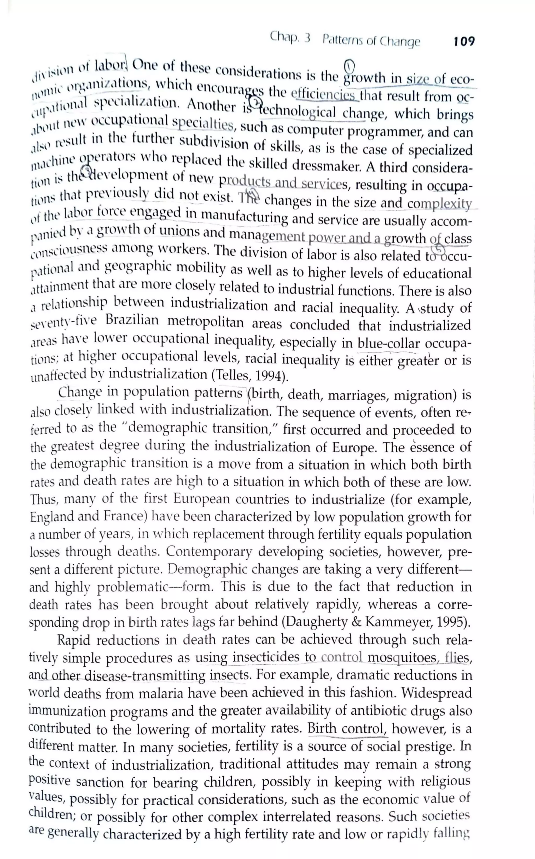 Ch,1p. l Pc1ti-crm ol Cl 1c1n~JC 109
... ,11 lll' l.tl'1.'r O,w of tlw~t.' co ·d . • . {i)
1li' 1:-
11
•.
1- • l . · 11st crntinns ts the gfowth in siz~of eco-
. , llt'~,1111 :t,1 llH:- I IL'h Cll(Ol · .,. ) ... · ---- ---
11111lll ' . .· 1. . lla~s t le clf1c1encics that result from ~-
Ii )1,d :--pl'll,11.1.,1twn. Anoth ,. · ). h . .
l·111'·' l • l:t is cc nolog,cal change which brings
t new n((ttp,1llonal Sf)Cci,1lti ' , . I - '-L._--- '
,,1,1)1
1
. , . • , . , - . ~~, suc 1 as computer progrnmmer, and can
I·11 t'~ult 111 thL tu, the, subd1v1sion of skills . th f . 1· d.1 :- t
1
' , ns 1s e cnse o specia 1ze
11,.1l'hit1l' l;,11
l'tl llrs ""
10
re~)laced the skilled dressmaker. A third considera-
. ·~th~l''L'll)pment ot ne'"' n • i t. d · · ·tn'" 1. . . r- lOl uc_~ ani servic.es, resulting m o..ccup.a-
til'"~ th,1t P1
~'·
1
t.'usly dtd 11_<..?t exist. ~ changes in the size and complexity
· I ,  1bnr torn' l'm...,w-c~d 111 man t· t · - · ·
1,1 t ll ' - - -- 0 . o: . . ' u ac urmg and service are usually accom-
1'·'"icd b'.· ",~'.m"th ~.
1
lll)
1
ons_~nd mana_ge1nent µowcrillld <1.gg,wth lfuclass
l'i'n~(Wtt:--11.L ~~ amono worket s. The d1v1s1on of labor is also related t ccu-
~,.1til1n,1l and geographic mobility as well as to higher levels of educational
,1tt,1innwnt that are more closely related to industrial functions. There is also
.1 rel,1tiln:ship bet~een industrialization and racial inequality. A ,study of
:,;t,,·ent:·-tln:' Brazilian metropolitan areas concluded that industrialized
,m',b hc1Ye lmver occupational inequality, especially in blue-collar occupa-
tiN1~; at higher occupational levels, racial inequality is either greath or is
unaffected by industrialization (Telles, 1994).
Change in population patterns (birth, death, marriages, migration) is
also closely linked "vith industrialization. The sequence of events, often reT
ferred to as the "demographic transition," first occurred and proceeded to
the greatest degree during the industrialization of Europe. The essence of
the demographic transition is a move from a situation in which both birth
rates and death rates are high to a situation in which both of these are low.
Thus, many of the first European countries to industrialize (for example,
England and France) have been characterized by low population growth for
a number of years, in which replacement through fertility equals population
losses tlu-ough deaths. Contemporary developing societies, however, pre-
sent a different picture. Demographic changes are taking a very different-
and highly problematic-form. This is due to the fact that reduction in
death rates has been brought about relatively rapidly, whereas a corre-
sponding drop in birth rates lags far behind (Daugherty & Kammeyer, 1995).
Rapid reductions in death rates can be achieved through such rela-
tively simple procedures as us~g in~~ctic_iq_es Jo_control _m.9s_guitQ.~-11@,,
an.d_other--disease-transmitting i.Dsects. For example, dramatic reductions in
,vorld deaths from malaria have been achieved in this fashion. Widespread
immunization programs and the greater availability of antibiotic drugs also
contributed to the lowering of mortality rates. ~irth control, however, is a
different matter. In many societies, fertility is a source of social prestige. In
the context of industrialization, traditional attitudes may remain a strong
positive sanction for bearing children, possibly in keeping with religious
values, possibly for practical considerations, such as the economic value of
children; or possibly for other complex interrelated reasons. Such societies
are generally characterized by a high fertility rate and low or rapidly foiling
 