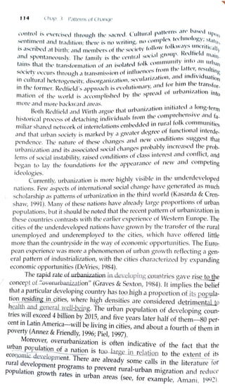 114 (/1.ip l lll t<'ll l t1l ( ll,llll)<'
, , I )1 tlll' f l1S ,lrl' b.t ~l
1
d ''P11
nmtnil i:-,; l' t'rCiSl'd th rough tlw s,l l'l't'd . l 1111111 ·1
f
1
,,._ ll·,·lrnolo,,y· st~l 11
' . · •' ' I h l l'( llnf1 L n ' ' " l l",
:--entmwnt ,1 11d 11-.1di tio11; tlwn' 1:-- mi wi11111h.' .
11
N ft1ll..w,1ys uncritir,
1
11
· · · 1· ti , · 1ril'I V In O ·· Y1:-- ,1scnhl'd ,11 brrth; ,rnd mt'lllhl'rs n l l st .·
1
,rni,
1
1 . lfrdl1t'ld 1n,,i)
. . . . I, ., trtl snl1,1 h . 1-
,rnd spnnt.1,wou:--ly. nw l.rn,ilv IS Ill l ( II 'r ,. .Hlllllllllily 111to ,lll llrhnn
. , 11 , -fo"U
lain:-- th,1t thl' tr,rnsforn1,1tion nl ,lll isn •.1.ll. ., . frolll till' l,1fll'r, rL~sulting
. • •· 1 mtl11t•11u s . . .
sncwtv nccur:-,; through ,1 lr,rn:--nussH)ll () I· .·. if i()n ,111d 111d1vrduati
011. • . . . I. sen I "r Iz, ,
111 cul tu1-.1l lwkrogl'tll'rty, d1:--org,mii.,1 Hlll , ·. . .,ml for him lht' tri1nsf
01
._
. I . I) .. I J I ' Ill.. l'VllllltlOll,11 y, t . t' .
tntlL'l orrnl'r.  L'df1L'u S ,lppn1,H s . ' 'l'i of Ul' J,llllZ,I 1011 into
I. I i by thl' spH,,motion of thl' wClrld is .iccnrnp 1s H'l ·
morl' and more h.1rkw.1rd ,H'L'<lS. .. . lion initiatl'd .i long-terrn
.. . I ., , tint urb,1111:1.,1 .
Both Rl'dhL'ld ,rnd Wirt 1,HgllL ' . thl' comF1relwns1vt• ilnd fa-
. . . •1 • · :i'vi iunls Irom . . .
h1stonc:il pmcl'ss l)t dL'taL 1111g lllL .' L l J J, :i in rurnl l·olk commun1t1cs
. . k t' . t' .. +1tllll1S (' 1111Clll1Cl . I .
rrnltc1 r sh,1rl'd rwtwor o 111
cr ic ' · . :i •iTrcc of funct1onc1 intcrde-
. . ·k i b)' -1 1rrc.i tcr c <. n
t1 nd tht1t urbc1n society 1s lllill CL ' " J C'W conditions suggest thnt
f. ti p , ' h t1 n<rl's .inu n
pendcnce. The nature o icsL c ' " · . l . bly incrt'c1scd the prob-. . . ., . i . i.i I ch,rngcs pi (n,1 .
urba111z.i t1on ,rnd its .issocicltcL soc . . . t· lt1ss intl'rcst ,111d conflict, and
. . b·i · . ·, i ·ond1t1onso c, ..
lems ofsocral 111s tc1 11ty, raiscc ~ .. Ct' of new and competing
d . . t . the il nncc1 r,1nbegan to lay the foun c1t10ns or ' r r
ideologies. . 1. 1I)' ,,i·s,i·blc in the underdeveloped·b · t· 1s more 11g 1 . • -
Currently, ui arnza ion ~. ..
1 1
r, h,1ve generated as much
. t f . ternat10md soc1,1 c 1c111gc '
nations. Few aspec s
O 111
. . .
1
, ti · ·:i world (Kasa rda & Cren-
1 h. tt - of urbamzat1on m t1c rn c. .
scho ars 1p as pa eins . 1 ve alre'ldy laive proportions of urban
shaw, 1991). Many of these nations 1a ' ' o . . . . . .
. . I Id b t d that the recent pattern ot U1 barnzat10n mpopulat1ons,but1t s 1ou e noe c . E . Th
· . t ·ti the ea rlier cxperrence of Western u1 ope. . ethese countnes cont1 as s w1 1 ' f
1· · f h d d lo ed 11 ations have grown by the transfer o t1e ruralc1ties o t e un er eve p c: , • •
l d d del·employed to the cities which have offered littleunemp oye an un . '. . ..
more than the countryside in the way ot economic oppo1tun1tles. : he Euro..:.
pean experience was more a pheno_rnenon ~f. urba n grow ~h reflecting a g:n-
eral pattern of industrialization, with the cities charactenzed by expandmg
economic opportunities (DeVries, 1984).
The rapid rate oLui-banization in developing countries gave .riseJ o,.tlle
' concept of '~.ovenuban.ization" (Graves & Sexton, 1984). 1t im plies the belief
that a particular developing country has tQo_.rugh .a proportion of its pQ.l'.2llla-
tion residing_in ~ities, where high densities are considered detrj rnent_illo
h~th and general well-being. The t~rban population of developing coun-
tries will exceed 4 billion by 2015, and five years later half of them-80 per-
cent in Latin America-will be living in cities, and about a fourth of them in
poverty (Annez & Friendly, 1996; Piel, 1997).
Moreove1~ overurbanization is often indicative of the fact that the
urp_~~-~~_lati~ nation is too- large jl.l reJation to the extent of its
ecolJ,.O.IlUc.. de~elopment. There are already some calls in the literature for
rural d~velopment programs to prevent rural-urban migration and reduce
population growth rates in urban areas (see, for example, Aman i, 1992)
 