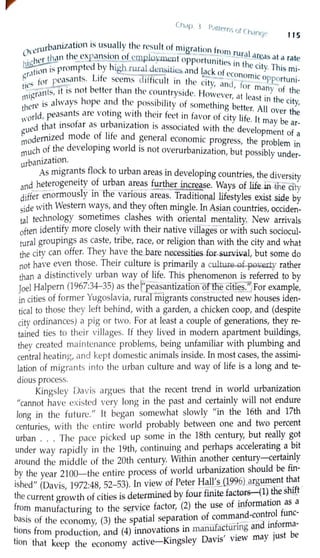 Chrtp { P,Htr rn <f (1
hr1ncw 115
, .,,·urbanization is usually the result of migr"t· f
0,L . . " ion rom r I
. ,t,cr th,111 tl1<:_cxpa_!1s1on of cinplo)l.lllent onport 1
·t· .ura_arr.as at a rate
I ~ t db high r Ln1 1es in th . .
tion 1~ promp e Y rurcll dcnsiti(!.) and l"ck f e city.This mi-
~r,1 - L'f ~ . . ~c• o ccono .
.. for peasants. 1 e seems difficult in the •t micopportuni-
tiL 5 ---:"" . . b c1y, and for -
.Trr1nts 1t 1s not etter than the countryside H ' many of the
r111g ' ' l . owevcr at least . h .
I
ere is always 1ope and the possibility of someth' 'b ' int e c1ty,
t 1 . . . mg etter. All O th
orld peasants are voting with their feet in favor of •t 1
.f ver e
'" , . f b . . . c1 y I e. Jt may b
ued that mso ar as ur arnzat1on is associated with tl d I ear-
g · d d f l'f ,e eve opment of a
rnodernize mo e o I e and general economic progress the bl .
,.,,uch of the developing world is not overurbanization but' rbrlo em mI', . . , poss1 y under-
urban1zahon.
As migrants flock to urban areas in developing countries the d' •
· f b , 1vers1ty
and heterogeneity o ur an areas further.increase. Ways of life in th -ty
- I · h . - - - e c1
differ ~normous Y m t e vanous areas. ~raditional lifestyles exist side by
side with Western wa~s, and they often mmgle. In Asian countries, occiden-
tal technology sometimes clashes with oriental mentality. New arrivals
often identify more closely with their native villages or with such sociocul-
tural groupings as caste, tribe, race, or religion than with the city and what
the city can offer. They have the bare necessities for.sur..viYal, but some do
not have even those. Their culture is primarily a cult~f-pe-~ rather
than a distinctively urban way of life. This phenomenon is referred to by
Joel Halpern (1967:34-35) as the Y'peasantization ofl:he cities:'jFor example,
in cities of former Yugoslavia, rural migrants constructed new houses iden-
tical to those they left behind, with a garden, a chicken coop, and (despite
city ordinances) a pig or two. For at least a couple of generations, they re-
tained ties to their villages. If they lived in modern apartment buildings,
they created maintenance problems, being unfamiliar with plumbing and
central heating, and kept domestic animals inside. In most cases, the assimi-
lation of migran ts into the urban culture and way of life is a long and te-
dious process.
Kingsley Davis argues that the recent trend in world urbanization
"cannot have existed very Jong in the past and certainly will not endure
long in the future." It began somewhat slowly "in the 16th and 17th
centuries, with the entire world probably between one and two percent
urban ... The pace picked up some in the 18th century, but r~ally g~t
under way rapidly in the 19th, continuing and perhaps accelerating a_ bit
around the middle of the 20th century. Within another century-certainly
by the year 21.00-the entire process of world urbanization should be fin-
ished" (Davis, 1972:48, 52-53). In vie!" of Peter H~ll'.01996) argument t~:the current growth of cities is determmed by four fimte factors-(1) _the 5
•
from manufacturing to the service factor, (2) the use of information as a
basis of the economy (3) the spatial separation of comma~d-co!.lt~ol func-
. , • • •• c-. •- d informa-
tions from production and (4) innovat10ns m manwacturmg an . b
. , . D • , · may 1ust e
hon that keep the economy active-Kingsley av1s view
 