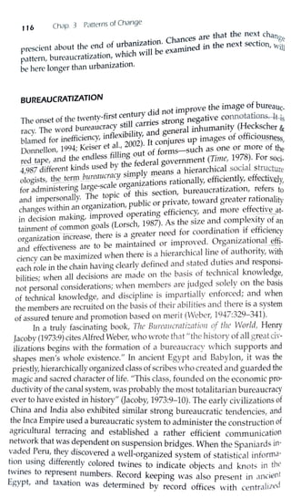 116 Chap. 3 Patterns of Change
are that the next chang
• ti Chances . e
P
rescient about the end of urbamza_ on. ..,,,ined in the next section, Will
. . h' h will be exau.•
pattern, bureaucratization, w. ic
be here longer than urbanization.
BUREAUCRATIZATION
. r did not improve the image of_bureauc-
The onset of the twenty-first centu y . s strong negative connotatio.ll&-1-t-is
racy. The word bureaucracy s_ti~l _earned .eneral inhumanity (Heckscher &
. • inf1 x1b1hty, an g f ff· ·
blamed for ineff1oe~cy, e 2002). It conjures up images o Q ic!9USIJ.ess,
Dorn1ellon, 1994; Keiser et ~l.: out of forms-such as one or more of the
red tape, and the endless.fillmh~-f--d 1government (Time, 1978). For soci-
--- - k' d sed by t e e era . l
4,987 different m s u . 1 means a bjerarchjcal sooa __strJ.1cture
ologists, t~~rmJ!ureaucralcy s@nPi.[ati~~ rationally, efficiently, effediye]y,
d . . t mg large-sea e orga . . f
for a ll}InIS er . . . f th: section bureaucrahzat10n, re ers to
. 11 The topic o is ' .
and Iffipersona Y. . . bl·c or pri·vate toward greater rationality
· hin rgamzat10n pu 1 '
changes wit an ° . d' atm·g efficiency and more effective at-
. d . . aking improve aper ' -.---
111 eoswn m '
1
(L h 1987) As the size and complexity of an
tainment of common goa s orsc ' . . . 'f ff' .
. :-----. - - th re is a greater need for coordmat10n i e iciency
organizat10n mcrease, e . . • 1 .
· t be maintained or improved. Organizahona_ eff1-
and effectiveness are o . . . . - .
. b · · ed when there is a hierarchical hne ot authonty, with
ciency can e maximiz . . _ .
each role in the chain having clearly defmed and stated duh~s and responsi-
bilities; when all decisions are made on the basi_s of teclu1ical knowledg~,
not personal considerations; when members are J~1dged solely on the basis
of technical knowledge, and discipline is impartially enforced; and when
the members are recruited on the basis of their abilities and there is a system
of assured tenure and promotion based on merit (VVeber, 1947:329-341).
In a truly fascinating book, The Bureaucratization of the World, Henry
Jacoby (1973:9) cites Alfred Weber~ who wrote that "the history of all gn~at cjv-
ilizations begins with the formation of a bureaucracy which supports and
shapes men's whole existence." In ancient Egypt and Babylon, it was the
priestly, hierarchically organized class of scribes who created and guarded the
magic and sacred character of life. "This class, founded on the economic pro-
ductivity of the canal system, was probably the most totalitarian bureaucracy
ever to have existed in history" (Jacoby, 1973:9-10). The early civilizations of
China and India also exhibited similar strong bureaucratic tendencies, and
the Inca Empire used a bureaucratic system to administer the construction of
agricultural terracing and established a rather efficient communication
network that was d~pendent on suspension bridges. When the Spaniards in-
~aded ~eru, ~hey discovered a well-organized system of statistical informa-
tio~ usmg differently colored twines to indicate objects and knots in the
twines to represent numbe R d k · · t. rs. ecor eepmg was also present in anc1en
Egypt, and taxation was determined by record offices with centrc1lized
 