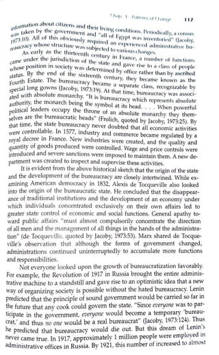 ( Il,lf I l IJ II
. . . " i•rr 1·, ,,ir l1,1rvi1• 117
. formation nbout c1l1zcns nnd ti ,· . .
1n b ti l c tr l1vinv C I' ,
w<1S wken y ll' ~ovcrnrncnt ond ,, II f ~>nl it1onH. l'<.•ri"dicnlly, n ccm11.,1"'
197
1·10). J11 of this obviously . . n ° l~gyrt W i1H invcn toril•c.l" (Ja b~ · · rcqu ,rcJ nn . en y,
reaucracy whose structure Wi:ls Hubjcct ·d ~ cx ~l·rtt•nreJ aJminh,trn t·ivc bu-
As early as the thirteenth , , c t~, vnnous cl 1:1ngeH.
d tl , . . , . . l:cntury in Pm ,
arne un er le JU nsd1ct1on of th , . . 'nee, a number of functiom,
c . . . c slc1 le and , ·
Whose pos1t1on in society was d l . gave rise lo " class of people
l! ermined b ff
tatus. By the end of the sixt.... , th Y O 1cc rather than by ascribed
s '-'en centur th b
F
ourth Estate. The bureaucracy 6 Y, cy ccamc known as the
ecarnc a scp t l
special long gowns (Jacoby, 1973:l9) A h .ara c c ass, recognizable by
ted with absolute monarchy "It .
6
· t t. at time, bureaucracy was associ-
a · 1s ureaucr h' 'h
U
thori"', the monarch being the , b
1
_acy w ic represents absolute
a ·1· sym o at its h d Wh
P
olitical leaders occupy the thr f · .ea · · · • en powerful
one O an absolute h h h
selves are the bureaucratic heads" (Fr l' h monarc y t ey t em-
that time, the state bureaucracy neve~od~ub~~o!~dtbyllJacoby, 1_973:2~): ~y
controllable. In 1577 . d a a economic achv1hes
were . ' m .ustry and commerce became regulated by a
royal decree 1n France. New industries were t d d h 1.. crea e , an t e qua 1ty and
quantity of goods produced were controlled Wage d · 1
d
. •. an pnce contro s were
introduced an severe sa~chons were imposed to maintain them. A new de-
partme~t w~s created to mspect and supervise these activities.
It 1s evident from the above historical sketch that the origin of the state
and the development of the bureaucracy are closely intertwined. While ex-
amining A~_encan democracy in 1832, Alexis de Tocqueville also looked
into the ong1n of the bureaucratic state. He concluded that the disappear-
ance of traditional institutions and the development of an economy under
which individuals concentrated exclusively on their own affairs led to
greater state control of economic and social functions. General apathy to-
ward public affairs "must almost compulsorily concentrate the direction
of all men and the management of all things in the hands of the administra-
tion" (de Tocqueville, quoted by Jacoby, 1973:53). Marx shared de Tocque-
ville's observation that although the forms of government changed,
administrations continued uninterruptedly to accumulate more functions
and responsibilities.
Not everyone looked upon the growth of bureaucratization favorably.
For example, the RevoluJion of 1917 in Russia brought the entire adminis-
trative machine to a standstill and gave rise to an optimistic idea that a new
way of organizing society is possible without the hated bureaucracy.:_ Le_nin
predicted that the principle of sound government would be carried so far in
the future that any cook could govern the state. "Since everyone was to par-
t~ipate in the government, everyone would become a temporary 'bureau-
crat,' and thus no one would be a real bureaucrat" Qacoby, 1973:124). Thus
he- predicted that bureaucracy would die out. But this dream of Lenin_'s
never came true. In 1917, approximately 1 million peopl~ were employed m
administrative offices in Russia. By 1921, this number of increased to almo5t
 