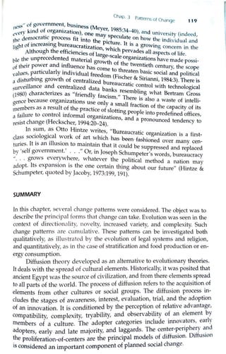 Chap. 3 p
" . .atterns of Change 119
11ess of government, business (M
,ery kind of organization) eyer, 1985:34-40) and . . .
e, . , one may s 1
' uruverstty (mdeed
th~ Je1.nocrahc process fit into th . pecu ate on how the • d. .d 1 '
· · · b e picture It . m 1v1 ua and
light ot mcreasmg ureaucratizat' . is a growing con . h
Although the efficiencies ofilon, which pervades all aspects ~~;nif m t e
d arge-scale · e·
ble the w1prece ented material organizations have mad .
· d . growth of th t . e poss1-
of their power an influence has c e wenheth century the scope
t. 1 1 · d' ome to threat b · 'values, p~r icu ar y m ividual freedom (Fi en _a~1c social and political
a disturbing growth of centralized b sche~ & S1nanni, 1984:3). There is
surveillance and centralized dat b ur~aucrahc control with technological
(1980) characterizes as "friendly af ~n s resembling what Bertram Gross
asc1sm " Th •
gence because organizations use onl · ere is also a waste of intelli-
members as a result of the practice olsr :~allfractio~ of the capacity of its
a failure to control informal organi·z t.
0
hng people mto predefined offices,
a 10ns, and a pr d
resist change (Heckscher, 1994:20-24). onounce tendency to
In sum, as Otto Hintze writes 11
u. .
.
1
. , u.ureaucrahc organi t' . f'
class soc10 og1cal work of art whi h h ~ . za 10n 1s a ust-
- . • • . c as-1:1een-fash1oned
tunes. It is an illusion to maintain that it c ld b over .many_cen-
by- 'self government' "o · J ou e suppressed and replaced
· · · · r, m oseph Schum t , d, h pe er s wor s bureaucracy
' ... grows everyw ere, whatever the political method , f
adopt. Its expansion is the one certain thing about f tua ~a(Hi~n mayour u re mtze &
Schumpeter, quoted by Jacoby, 1973:199, 191).
SUMMARY
In thi~ chapter,_se:'eral change patterns were considered. The object was to
descnbe the pnncipal forms that change can take. Evolution was seen in the
context of directionality, novelty, increased variety, and complexity. Such
change patterns are cumulative. These patterns can be investigated both
qualitatively, as illustrated by the evolution of legal systems and religion,
and quantitatively, as in the case of stratification and food production or en-
ergy consumption.
Diffusion theory developed as an alternative to evolutionary theories.
It deals with the spread of cultural elements. Historically, it was posited that
ancient Egypt was the source of civilization, and from there elements spread
to all parts of the world. The process of diffusion refers to the acquisition of
elements from other culhues or social groups. The diffusion process in-
cludes the stages of awareness, interest, evaluation, trial, and the adoption
of an innovation. It is conditioned by the perception of relative advantage,
compatibility, complexity, tryability, and observability of an element by
members of a culture. The adopter categories include innovators, early
adopters, early and late majority, and laggards. The center-~eriph~ry a_nd
the proliferation-of-centers are the principal models of diffusion. Diffusion
is considered an important component of planned social change.
 