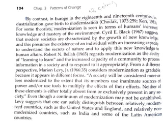 104 Chap. 3 Patterns of Change
(B
. . E · the eighteenth and nineteenth centuries in,
y contrast, m ,.._urope in - .- . d - k 1973·259· ·K- 1'
d t · 1· t· b. th to moaernizat1on (Cho a , · , err, 983)us r1a 1za 10n gave 1r . f h , • ·
For some theorists modernization is seen in terms O umans Increased
knowledge and m;stery of the environment. Cyril E. Black (l967) Suggests
that modern_societies are characterized by the growth of new knowledge,
and this presumes the existence of an individual with an increasing capacity
to understand the secrets of nature and to apply this new knowledge to
human affairs. Robert N . Bellah (1965) regards modernization as the ability
of "learning to learn" and the jncreased capacity of a community to process
information in a society and to respond to it appropriately. From a different
perspective, Marion Levy, Jr. (1966:35) considers 1nodernization as gradable
because it appears in different forms. "A society will be considered more or
less modernized to the extent that its men1bers use inanimate sources of
power and/or use tools to multiply the effects of their efforts. Neither of
these elements is either totally absent from or exclusively present in any so-
ciety." Even though a contint1um of modernization may not be established,
~evy sugge_sts that one can sa!ely distinguish between relatively.modern-
ized co~ntnes, such_ as the Umted States and England, and relatively non-
modernized countries, such as India and some of the Latin American
countries.
 