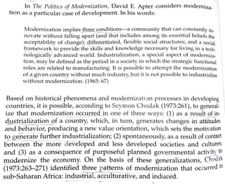 In The Politics of Modernization, David E. Apter considers moderniza-
tion as a particular case of development. In his words:
Modernization implies three condition~_-a community that can constantly in-
novate without falling apart (and that includes among its essential beliefs the
acceptability of change); differentiated, flexible social structures; and a spdal
framework to provide the skills and knowledge necessary for living in a tech-
nologically-advanced world. Industrialization, a special aspect of moderniza-
tion, may be defined as the period in a society in which the strategic functional 
roles are related to manufacturing. It is possible to attempt the modernization
of a given country without much industry, but it is not possible to industrialize 
without modernization. (1965: 67)
Based on historical phenomena and moder11ization processes in developing
I
countries, it is possible, according to Szymon Chodal< (1973:261), to general-
ize that moderni~a!ion ~cc~r~d_in one of three ways: (1) as a__result of in-
d.11stri_~lization of a country, which, in turn, generates changes in attitudes
and behavior, producing~ new value orientation, which sets the motivation
to generate further industrialization; (2) spontaneously, as a result of contact
between-the more developed and less developed societies and cultures;
a11d (3) as a consequence of purposeful planned governmental activity to
giodernize the economy. On the basis of these generalizations, Chod~k
(1973:263-271) identified !__hree patterns of modernization that occurred in
sub-Saharan Africa: industrial, acculturative, and induced.
 