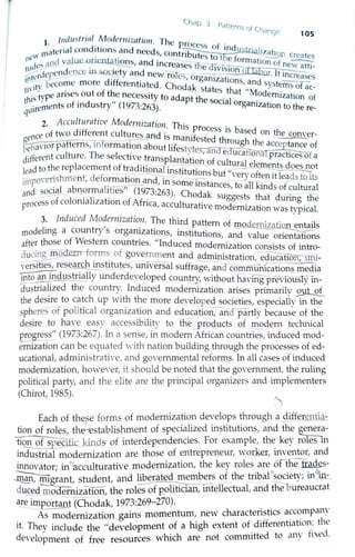 Chdp 3 p
cill<:rns Of lha
. - nge 105
1 J11d11slnal Modernization The
. . d ' . . P.rocess of . d .
materia l con 1t1ons and needs cont~b . in u lizatio
11c'' l · . ' ' n outes totne~fnrm....~ ~ creates
ftJcJcs ,,nd Vil uc ~ncnt~tions, and increases the d ► - - ~ mation of ne~
r (crdcpcndeDCC Jn ~OCJety and new roles or a _1v1s~on oOaEiur. It increases
''.,,·tvbecome more differentiated. Ch d, k g ruzations, and systems of -
ti' J , • f h o a states that "M ac
t,.'s type arises out o t e necessity to ad t h . odernization of
~~irernents of industry" (1973:263). ap t e sooal organization to the re-
2. Acculturative Modernization Th· .
d.ff . lS process ts bas d h
ence of two I erent cultures and is .f e on t e conver-
g ~.-----~u":".::=-::--:· -r:: - - marn ested through th -
'e},avior patterns, miormation about l'f tyt e acceptance of
t)t'JI C I Th l es es, and educan ·-
different cu ture. e selective transplantation of onal practices of a
Jead to the replacement of traditionafinstituti - bcu~ ral eleme~ts do~ot
• po,1'erishment, deformation ~d-. 1
- _?!15 ut very often 1t leads to its
JJ1l . . - - , m some instances to all kind f ul al
and 50,9_~- abriorrnalities" (1973:263). Ch d k I s O
~ tur
- f 1 · 1· · · 0 a 5uggests that durmg the
Process o co orua 1zahon of Africa accultu ti d . .
' ra ve mo erruzahon was typical.
3. Induced Modernization. The third patt f - · .. , . . em o mo erruza on entails
modeling a country s orgaruzahons instituti·ons and 1 . .
f
. , , va ue onentations
after those o Western countnes. "Induced moderruz· ti. · f ·. ___ a on consists o mtro-
aucmg moctenrforms of government and adrninistratio - -;---..,__d ti ··_• · · h · . - . n, eaucanon, u.ru.
vers1he~, re.?ea~c ~ t].~t~s, universal suffrage, and cornmtinications rn;Iia
E1to ~ ~ dustrI_~lly underdeveloped countn'., without havm"gprevfousiy in-
dustna~zed the country: Induced modernization arises primarily .9fil-..Q.L
the desrre to c~~ch up w1t_h t~e more develope~ ocieties, especially in the
spheres of p olitical orgamzahon and education, ancfpartly because of the
desire to have easy accessibility to the products of modern technical
progress" (1973:267). In a sense, in modern-African countries, induced rn;d-
ernization can be equated with nation building through the processes of ed-
ucational, administrative, and governmental reforms. In all cases of induced
modernization, however, it should be noted that the government, the ruling
political party, and the elite are the principal organizers and implementers
(Chirot, 1985).
Each of these forms of modernization develops through a differentia-
tion of roles'. th; Jestablishment of specialized institutions, and the g_rer~-
tlQ_n of sp~ ific_kmds of interdependencies. For example, the key roes m
industrial modernization are those of entrepreneur, worker, inventor, and
innovator; in""-acculturative modernization, the key roies are orthe trades-
~' ffilgdant, student, and liberated me1:1b_':~ of the _tribal❖~ociety; in,e.m::_
duced mo ernization, the roles of Rolitician, intellectual, and the bureaucrat
a_~ import_fill.t (Chodak, 1973:269- 270).
~ odemization gains momenhrm, new characteristics a~c~mpany
it. They include the "development of a high extent of differenhaho~~ the
development of free resources which are not committed to any tixed,
 