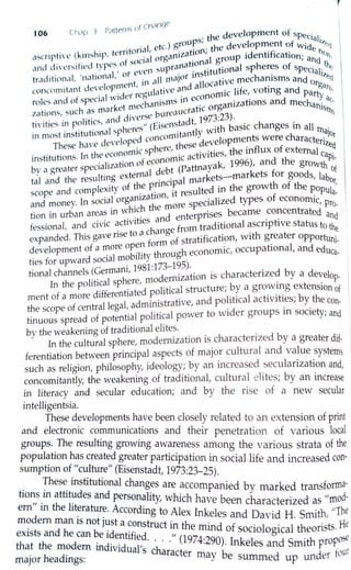 ofCh~nge
106 cI1,1p J P,t1terns development of sp .
s. the ec:1a1.
. . . . . orial, etc.) g~oup ' . the development of Wide i;,,C:J
ascripti ve (kin!,hip, tcrnt . 1organization,
1
oup identification· tc)11,
crnd divcr~ified types of socian supranation~ gt~onal spheres of sp'ea~d_ th~
. . , • I ' or eve . ·nst1tu 1 c1a]·
tr,1d1t1onal, nationa' . all rnaJor I
t· e mechanisms and
1
Z~q
. d I ment in ' d ]]oca 1v org
conc<1m1tant eve op . , ulative an a . life voting and atii,
d
f ial wider reg . conomlC , Party
roles an o spec echanisrns in e . nizations and mech . ac,
zations, such as market~ burea ucratic orga an1srns
tivities in politics, and d,ver,~e . tadt, 1973:23)- . .
in most institutional spheres (E1si:itantly with basic changes m all Illajot
These have developed cone these developments were characterized.
institutions. In the economic sphere, ·c activities, the influx of external cap·
· f econom1 996) d th 1
-
by a greater specialization o d bt (Pattnayak, 1 ' an e growth of
tal and the resulting external .e . 1 markets-markets for goods, labo
· f the pnncipa th f h r,
scope and complexity o . . ·t resulted in the grow o t e popul
. I anizat10n, i f . a-
and money. In sooa org specialized types o economic pr
. . · hich the more ' 0
-
twn m urban areas in ~ . . d nterprises became concentrated and
d
· · ct1v1ties an e • ·
fessional, an ov1c a h from traditional ascnphve status to th
• ·se to a c ange . e
expanded. This gave n f f stratification, with greater opportun·
f re open orm o . 1-
developmento a ~o bTt through economic, occupational, and educa-
ties for upward sooal m? i 1
Y
tional channels (Germani, 1981:l73-l9S).. . • db
. .
1
h modernizat10n 1s charactenze y a develop-
In the poltttca sp ere, . .
t f d
·fferentiated political structure; by a growing extension of
men o a more 1 · · 1 · · · b h
h f t 11 gal administrative and pohtica activities; y t econ-
t e scope o cen ra e , . . , . . . .
tinuous spread of potential political power to wider groups 1n society, and
by the weakening of traditional elites. .
In the cultural sphere, modernization is charactenzed by a greater dif-
ferentiation between principal aspects of major cultural and value systems
such as religion, philosophy, ideology; by an increased secularization and,
concomitantly, the weakening of traditional, cultural elites; by an increase
in literacy and secular education; and by the rise of a new secular
intelligentsia.
These developments have been closely related to an extension of print
and electronic communications and their penetration of various local
groups..The resulting growing awareness among the various strata of the
population has created greater participation in social life and increased con-
sumption of "culture" (Eisenstadt, 1973:23-25).
. !hes~ institutional changes are accompanied by marked transforma-
tions 1n attitudes and personal'ty hi h h d
ern" · th rt 1
'w c ave been characterized as "mo ·
d
m e I ~ratur~. According to Alex Inkeles and David H Smith, "The
mo ern man is not Just a construct in th . . . . . He
exists and he can be identified. . ,, e ~md of sociological t~eonsts.
that the modem individual' h. · (1974-290). Inkeles and Smith propose
major headings: s c aracter may be summed up under fotLI
 