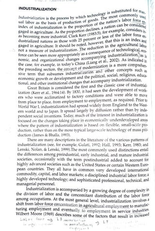 _, iut,-', .J I '--l llL"I I I~ l ) I ._I /Cll 1':JL
INDUSTRIALIZATION , . bstituted for rn

. :
•,.
Y1s su •qat.
. . . . . h technolog ost commonly Us
lnd11stnnl1:nt1011 1s the process by whic ds The rn ,
1
bor fo ~d
ual labor as the basis of production of _goo f·the nation 5
~ --~ ~
index of industrialization is the propordt1onlJ.I1'
0
es a nation canl e co1:8d1dereq
· ec , mp e cons1 er ·
gaged in agr_icJ!lture. As the proport10n 1983:5), for exa l;bor for s lt-
as becoming more industrial. Clark Kerr ( t or less of the. . ce en.
dustrialized nations as those with 25 per~~:ever, that this 1~ an index anct
gaged in agriculture. It should be nq_ted, • in the agricultural labor
. . • · The reduction f hn 1 · 1" not a measure ot industnahzahon. '-: quence o tee o ogica, ec0•
. t 1' as a conse . 1· ti' ~force can be seen more appropna e } ing industna 1za on,; as is
nomic, and organizational changes.acco~pan~t al., 2002). As indicated in
the case, for example, in today's China (~ian~zation is a more comprehen-
the preceding section, ~~~t ~i~~w~na other concepts such as
si·e ter~1 that subsumes mdustnahz~e olitical, social, religious, educa-
econonuc grm,vth or development and P pany industrialization.
. 1 d th . . ti' 1changes that accom
tiona , an o er mstitu o~a . d th classic case of industrial-
Great Britain is considered t~e f~rst anseenethe development of work-
ization (Kerr et al., 1964:14). By 18.::iO, it had . . d "''ere able to mo
ers who were acclimatized to factory conditions an . . ve
f 1 1 t. lovment to employment, as required. Pnor torom p ace to p ace, rom emp ; . d h
World !Tar I, industrialization had spread widely trom Englan to t e ~est-
ern ,vorld and to Japan. It spread largely_by ~iffusion_ ra_ther th~_by ~d~-
pendent social iff,·entions. Today, much ot the u:terest m 1ndustnahzation1s
focused on the ci1anges taking place in econon11call:,' u~derdeveloped a~ s
where the pattern of industrialization is based on flexible, sn1~ ~
duction, rather than on the more typical large-sec-1le technology of mass pro-
duction (Jan1es & Bhalla, 1993).
There are many descriptions in the literature of the various patterns of
industrialization (see, for example, Gulati, 1992; Hall, 1993; Kerr, 1983; and
Lenski, Nolan, & Lenski, 1999).The n1ost c01nn1only used distinctions entail
the differences am~g_preindustrial, e~rly industrial, and mature industri~
societies, occasionally '"'ith the term postindustrial added to account for
highly advanced societies such as the United States or certain Western Euro-
pean countries. They all have in common very developed international
commodity, capital, and labor markets; a disciplined industrial labor force;a
highly developed technology; and sophisticated professional, technical, and
managerial personnel.
~n~~strialization is accompanied by a growing degree of complexity in
the division of labor and the concomitant distribution of the labor force
a~ong occupations. At the most general level, industrialization involves a
sh1~t from l~or force concentration~ gricultural _empJQy~ to manu~ac-
tu~mg employment and eventually to employment in service industnes.
Wilbert Moore (1969) describes·some of the factors that result in increased
ka l c- ' -;, ' q" -::> .. f " °'K() n~-:_:;;~ L f ,~ ·,
. f",.1 7I Y) l~O fl..,._C.I U I ,i'("
£ .' ~'''11' • -- .
 