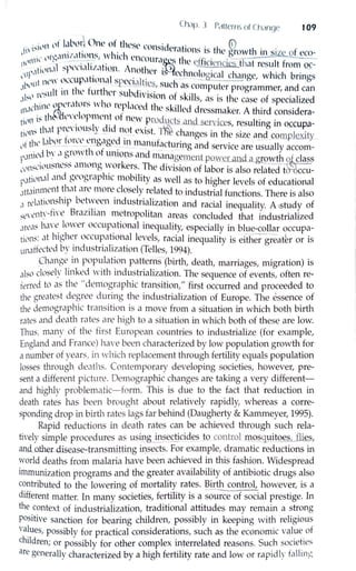 Ch,1p. l Pc1ti-crm ol Cl 1c1n~JC 109
... ,11 lll' l.tl'1.'r O,w of tlw~t.' co ·d . • . {i)
1li' 1:-
11
•.
1- • l . · 11st crntinns ts the gfowth in siz~of eco-
. , llt'~,1111 :t,1 llH:- I IL'h Cll(Ol · .,. ) ... · ---- ---
11111lll ' . .· 1. . lla~s t le clf1c1encics that result from ~-
Ii )1,d :--pl'll,11.1.,1twn. Anoth ,. · ). h . .
l·111'·' l • l:t is cc nolog,cal change which brings
t new n((ttp,1llonal Sf)Cci,1lti ' , . I - '-L._--- '
,,1,1)1
1
. , . • , . , - . ~~, suc 1 as computer progrnmmer, and can
I·11 t'~ult 111 thL tu, the, subd1v1sion of skills . th f . 1· d.1 :- t
1
' , ns 1s e cnse o specia 1ze
11,.1l'hit1l' l;,11
l'tl llrs ""
10
re~)laced the skilled dressmaker. A third considera-
. ·~th~l''L'll)pment ot ne'"' n • i t. d · · ·tn'" 1. . . r- lOl uc_~ ani servic.es, resulting m o..ccup.a-
til'"~ th,1t P1
~'·
1
t.'usly dtd 11_<..?t exist. ~ changes in the size and complexity
· I ,  1bnr torn' l'm...,w-c~d 111 man t· t · - · ·
1,1 t ll ' - - -- 0 . o: . . ' u ac urmg and service are usually accom-
1'·'"icd b'.· ",~'.m"th ~.
1
lll)
1
ons_~nd mana_ge1nent µowcrillld <1.gg,wth lfuclass
l'i'n~(Wtt:--11.L ~~ amono worket s. The d1v1s1on of labor is also related t ccu-
~,.1til1n,1l and geographic mobility as well as to higher levels of educational
,1tt,1innwnt that are more closely related to industrial functions. There is also
.1 rel,1tiln:ship bet~een industrialization and racial inequality. A ,study of
:,;t,,·ent:·-tln:' Brazilian metropolitan areas concluded that industrialized
,m',b hc1Ye lmver occupational inequality, especially in blue-collar occupa-
tiN1~; at higher occupational levels, racial inequality is either greath or is
unaffected by industrialization (Telles, 1994).
Change in population patterns (birth, death, marriages, migration) is
also closely linked "vith industrialization. The sequence of events, often reT
ferred to as the "demographic transition," first occurred and proceeded to
the greatest degree during the industrialization of Europe. The essence of
the demographic transition is a move from a situation in which both birth
rates and death rates are high to a situation in which both of these are low.
Thus, many of the first European countries to industrialize (for example,
England and France) have been characterized by low population growth for
a number of years, in which replacement through fertility equals population
losses tlu-ough deaths. Contemporary developing societies, however, pre-
sent a different picture. Demographic changes are taking a very different-
and highly problematic-form. This is due to the fact that reduction in
death rates has been brought about relatively rapidly, whereas a corre-
sponding drop in birth rates lags far behind (Daugherty & Kammeyer, 1995).
Rapid reductions in death rates can be achieved through such rela-
tively simple procedures as us~g in~~ctic_iq_es Jo_control _m.9s_guitQ.~-11@,,
an.d_other--disease-transmitting i.Dsects. For example, dramatic reductions in
,vorld deaths from malaria have been achieved in this fashion. Widespread
immunization programs and the greater availability of antibiotic drugs also
contributed to the lowering of mortality rates. ~irth control, however, is a
different matter. In many societies, fertility is a source of social prestige. In
the context of industrialization, traditional attitudes may remain a strong
positive sanction for bearing children, possibly in keeping with religious
values, possibly for practical considerations, such as the economic value of
children; or possibly for other complex interrelated reasons. Such societies
are generally characterized by a high fertility rate and low or rapidly foiling
 