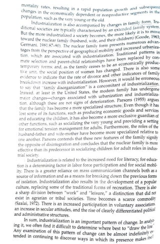 rnortalit' rall~, rec;,uJt1 ,,. · • b ,
change~ in the l"'<-'O ng m tl rapid population growth c1nd su "lC~Utnt
population s ·l nom1Gilly dependent or nonproducti ve <,egments tn the
I d
, UL , a.;; the very voung or tho old
n ustn I · , '" · · f Tdition
1
· . ~ lZnhon 15 also accompanied bv changes in family_ Erm. ra-
But tha sonehes are tvpically characteri1ed bv an extended f;uni_lYsystem,
t . e more mdustrialized a ,;;ocictv becomes: the more likely it is to move
iard the nuclear familv (hu~banl wife and their children) (Goode, 1963;
erm~, 1981:87-90). The nuclear famil~ form presents numerous ad~an-
t~ges tro~1 the perspecti,·e of geographic;l mobility al]_d i~~reased urban1z~-
hon, Khich are associated with industrialization. Traditwnal patterns tn
mate selechon and parent-child relationships have been rep!aced by con-
temporary torms; and, as the familv ceases to be an econorn1~ally produc-
ti·e unit, the social position of w~men has changed. _Th~re
15
also
50
1:1e
eY!clence to indicate that the rate of divorce and other mclICators of family
breakcio,·n increase ,·ith industrialization. However, it would be erroneous
to sa~- that "family disorganization" is a concomitant o~ industrialization.
Instead, at least in the Cnited States, the modern family has undergone
major changes-changes associated with urbanization and industrializa-
tion, although these are not signs of deterioration. Parsons (1955) a:gues
that the family has become a more specialized structureLEven though 1t has
lost some of its functions, such as producing economic goods and services
and educating the children, it has also become a more exclusive guardian of
other functions, such as socializing the very young and providing a setting
for emotional tension management for adults. Furthermore, the roles of the
husband-father and ,,·ife-mother have become more specialized relative to
one another. Parsons contends that these new features of the family signify
the opposite of disintegration and concludes that the nuclear family is more
effecti·e than its predecessor in socializing children for adult roles in indus-
trial societY.,
. ,.Industrial~z~tion is related to the increased need for literacy, for educa-
hon 1s a determining factor in labor force participation and for social mobil-
ity. There_ is a gre~ter reliance on mass commu;ication channels both as a
so~rce o! informatw~ ~nd _as a means for breaking down the previous forms
of 1solat10n. I~dustnahzation also ~e.sults in the d e·velopment of _§_popular
culture, r~p~a~mg some of the trad1t10nal forms of recreation. There is-also
a ~ha1? d1v1s1?n betwe~n "work" and "leisure," a distinction that did not
exist in agranan or tnbal societies. Time becomes d'ty
(
Szalai 1972) Th • . a scarce commo 1
, . ere 1s an mcreased t· · • .
an increase in secular attitudes par ~cipation 1n voluntary associatio_ns,
and administrative structures. ' a
nd th
e nse of clearly differentiated pofilical
In sum, industrialization is an ·
ing it, we often find it difficult t unp_o~tant pattern of~hange. In an~ly~~
Any examination of th• 0
determine where best to "d.rflW th~lJJ1e,
tended in continuing tisd~attern of change can be almost indefinitely ex·
o 1scover wa · h' . ·t elfys in w 1ch 1ts presence makes 15
 