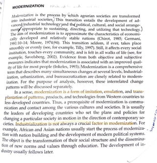 MODERNIZATION r,cr,--1, ,. r, -,, .,,, , r11
Modernization is the process by 'Which agrarian societies are transformed
into industrial. societies) This transition entails the development of ad-
vanceg@dustr~al technologr)~nd th(political, cultural, and social arrange-
menf.appropriate _to ~ust~mmg, dire~ting, and utilizing that technology.)
The aim of modern1zahon 1s to approxrmate the characteristics of economi-
cally developed and relatively stable nations (Chirot, 1985; Germani,
1981:10-14; Moore, 1974:,94). This transition seldom, if ever, takes place
smoothly or evenly (see, for example, Tilly, 1997). Still, it affects every social
institution, touches every community, and is felt in all walks of life (see, for
example, Savelsberg, 2002). Evidence from both objective and subjective
measures indicates that modernization is associated with an improved qual-
ity of life for most people (Inkeles, 1993).(Modernization is a comprehensive
term that describes many simultaneous changes at several levels. Industrial-
ization, urbanization, and bureaucratization are closely related·to modern-
ization. For the purpose of analysis, however, these interrelated change
patterns will be discussed separately.
In a sense, modernization is a form of imitation, emulation, and trans-
plantation of patterns1 products, and technologies from Western countries to
less developed countries. Thus1 a prerequisite of n1odernization is commu-
nication and contact among the various cultures and societies. It is usually
the leaders of developing countries who set the plans and policies for i
changing a particular society in motion in the direction of contemporary so- J
cieties. Industrialization is not always a crucial factor in modernization. For {
example, African and Asian nations usually start the process of modemiza- . ..J
tion with nation building and the development of modern political systems.
The object is the transformation of their social structure and the dissemina-
tion of new norms and values through education. The development of in-
dustry usually follows later.
 