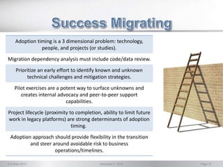 © d-Wise 2013 December 7, 2016 Page 12
Adoption timing is a 3 dimensional problem: technology,
people, and projects (or studies).
Migration dependency analysis must include code/data review.
Prioritize an early effort to identify known and unknown
technical challenges and mitigation strategies.
Pilot exercises are a potent way to surface unknowns and
creates internal advocacy and peer-to-peer support
capabilities.
Project lifecycle (proximity to completion, ability to limit future
work in legacy platforms) are strong determinants of adoption
timing.
Adoption approach should provide flexibility in the transition
and steer around avoidable risk to business
operations/timelines.
 
