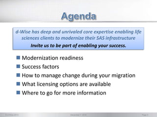 © d-Wise 2013 December 7, 2016 Page 3
 Modernization readiness
 Success factors
 How to manage change during your migration
 What licensing options are available
 Where to go for more information
d-Wise has deep and unrivaled core expertise enabling life
sciences clients to modernize their SAS infrastructure
Invite us to be part of enabling your success.
 