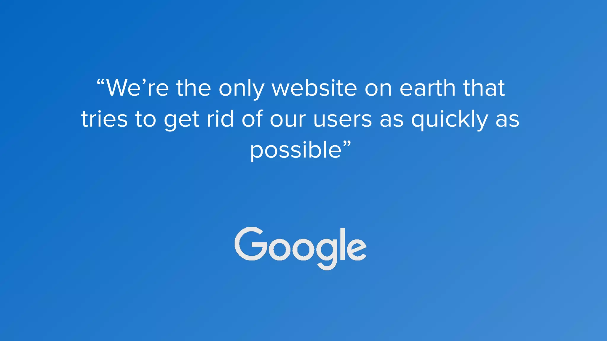 “We’re the only website on earth that
tries to get rid of our users as quickly as
possible”
 