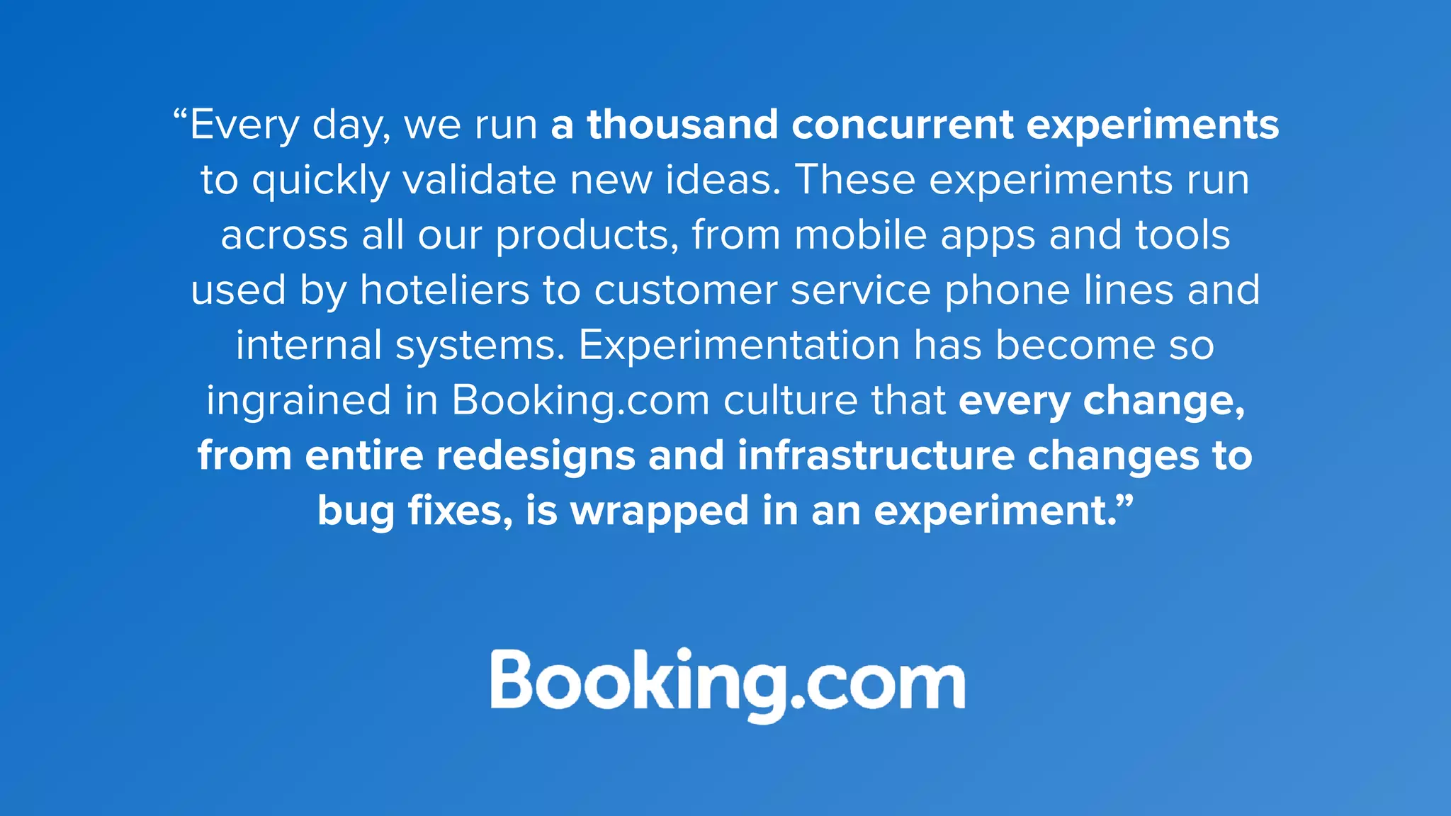“Every day, we run a thousand concurrent experiments
to quickly validate new ideas. These experiments run
across all our products, from mobile apps and tools
used by hoteliers to customer service phone lines and
internal systems. Experimentation has become so
ingrained in Booking.com culture that every change,
from entire redesigns and infrastructure changes to
bug ﬁxes, is wrapped in an experiment.”
 