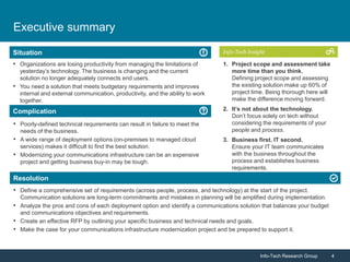 Info-Tech Research Group 4Info-Tech Research Group 4
Resolution
Situation
Complication
Info-Tech Insight
Executive summary
• Poorly-defined technical requirements can result in failure to meet the
needs of the business.
• A wide range of deployment options (on-premises to managed cloud
services) makes it difficult to find the best solution.
• Modernizing your communications infrastructure can be an expensive
project and getting business buy-in may be tough.
• Organizations are losing productivity from managing the limitations of
yesterday’s technology. The business is changing and the current
solution no longer adequately connects end users.
• You need a solution that meets budgetary requirements and improves
internal and external communication, productivity, and the ability to work
together.
• Define a comprehensive set of requirements (across people, process, and technology) at the start of the project.
Communication solutions are long-term commitments and mistakes in planning will be amplified during implementation.
• Analyze the pros and cons of each deployment option and identify a communications solution that balances your budget
and communications objectives and requirements.
• Create an effective RFP by outlining your specific business and technical needs and goals.
• Make the case for your communications infrastructure modernization project and be prepared to support it.
1. Project scope and assessment take
more time than you think.
Defining project scope and assessing
the existing solution make up 60% of
project time. Being thorough here will
make the difference moving forward.
2. It’s not about the technology.
Don’t focus solely on tech without
considering the requirements of your
people and process.
3. Business first. IT second.
Ensure your IT team communicates
with the business throughout the
process and establishes business
requirements.
 