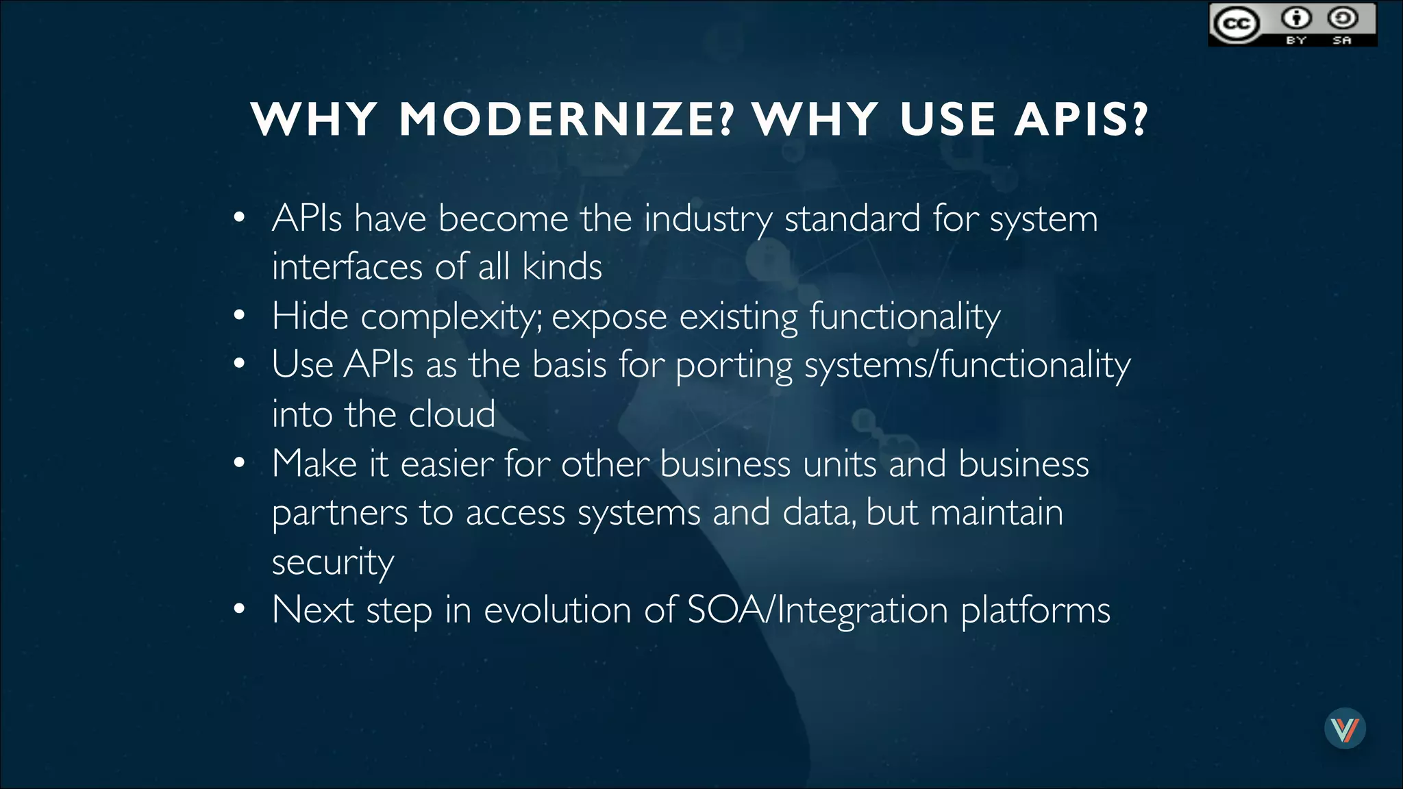 WHY MODERNIZE? WHY USE APIS?!
•  APIs have become the industry standard for system
interfaces of all kinds
•  Hide complexity; expose existing functionality
•  Use APIs as the basis for porting systems/functionality
into the cloud
•  Make it easier for other business units and business
partners to access systems and data, but maintain
security
•  Next step in evolution of SOA/Integration platforms
 