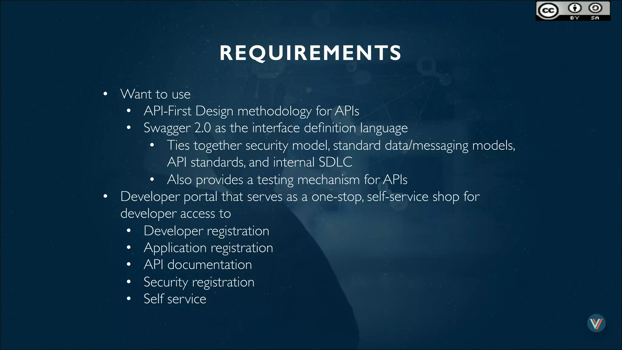 REQUIREMENTS!
•  Want to use
•  API-First Design methodology for APIs
•  Swagger 2.0 as the interface deﬁnition language
•  Ties together security model, standard data/messaging models,
API standards, and internal SDLC
•  Also provides a testing mechanism for APIs
•  Developer portal that serves as a one-stop, self-service shop for
developer access to
•  Developer registration
•  Application registration
•  API documentation
•  Security registration
•  Self service
 
