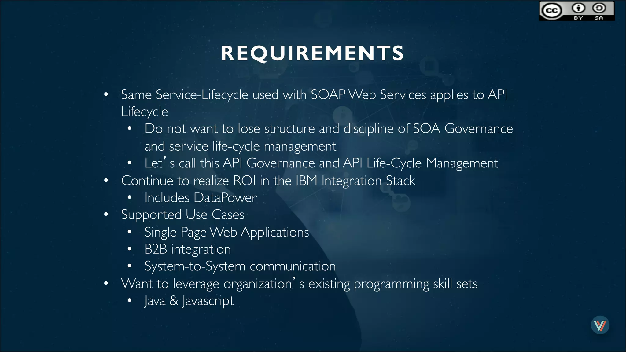 REQUIREMENTS!
•  Same Service-Lifecycle used with SOAP Web Services applies to API
Lifecycle
•  Do not want to lose structure and discipline of SOA Governance
and service life-cycle management
•  Let’s call this API Governance and API Life-Cycle Management
•  Continue to realize ROI in the IBM Integration Stack
•  Includes DataPower
•  Supported Use Cases
•  Single Page Web Applications
•  B2B integration
•  System-to-System communication
•  Want to leverage organization’s existing programming skill sets
•  Java & Javascript
 