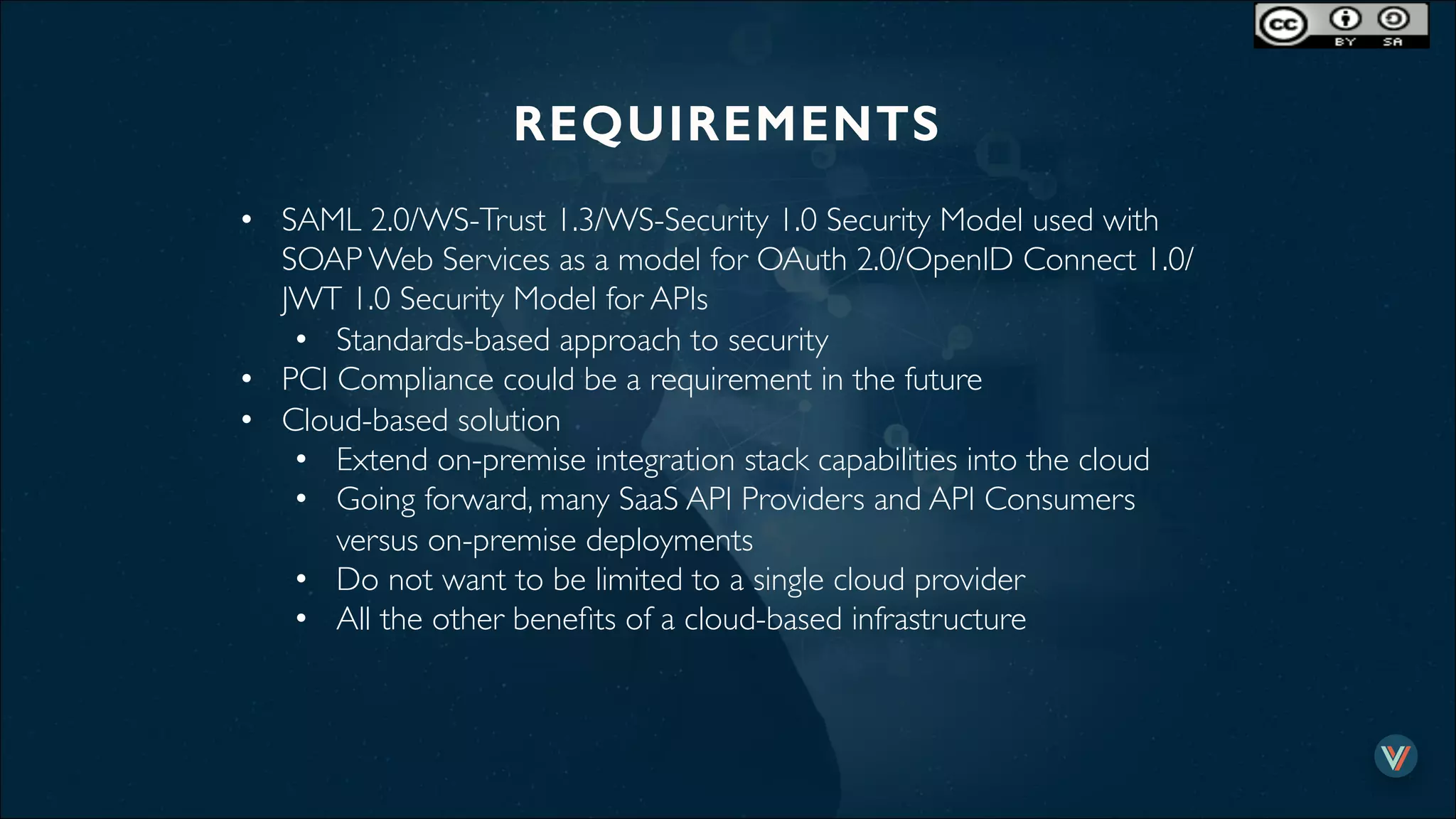 REQUIREMENTS!
•  SAML 2.0/WS-Trust 1.3/WS-Security 1.0 Security Model used with
SOAP Web Services as a model for OAuth 2.0/OpenID Connect 1.0/
JWT 1.0 Security Model for APIs
•  Standards-based approach to security
•  PCI Compliance could be a requirement in the future
•  Cloud-based solution
•  Extend on-premise integration stack capabilities into the cloud
•  Going forward, many SaaS API Providers and API Consumers
versus on-premise deployments
•  Do not want to be limited to a single cloud provider
•  All the other beneﬁts of a cloud-based infrastructure
 
