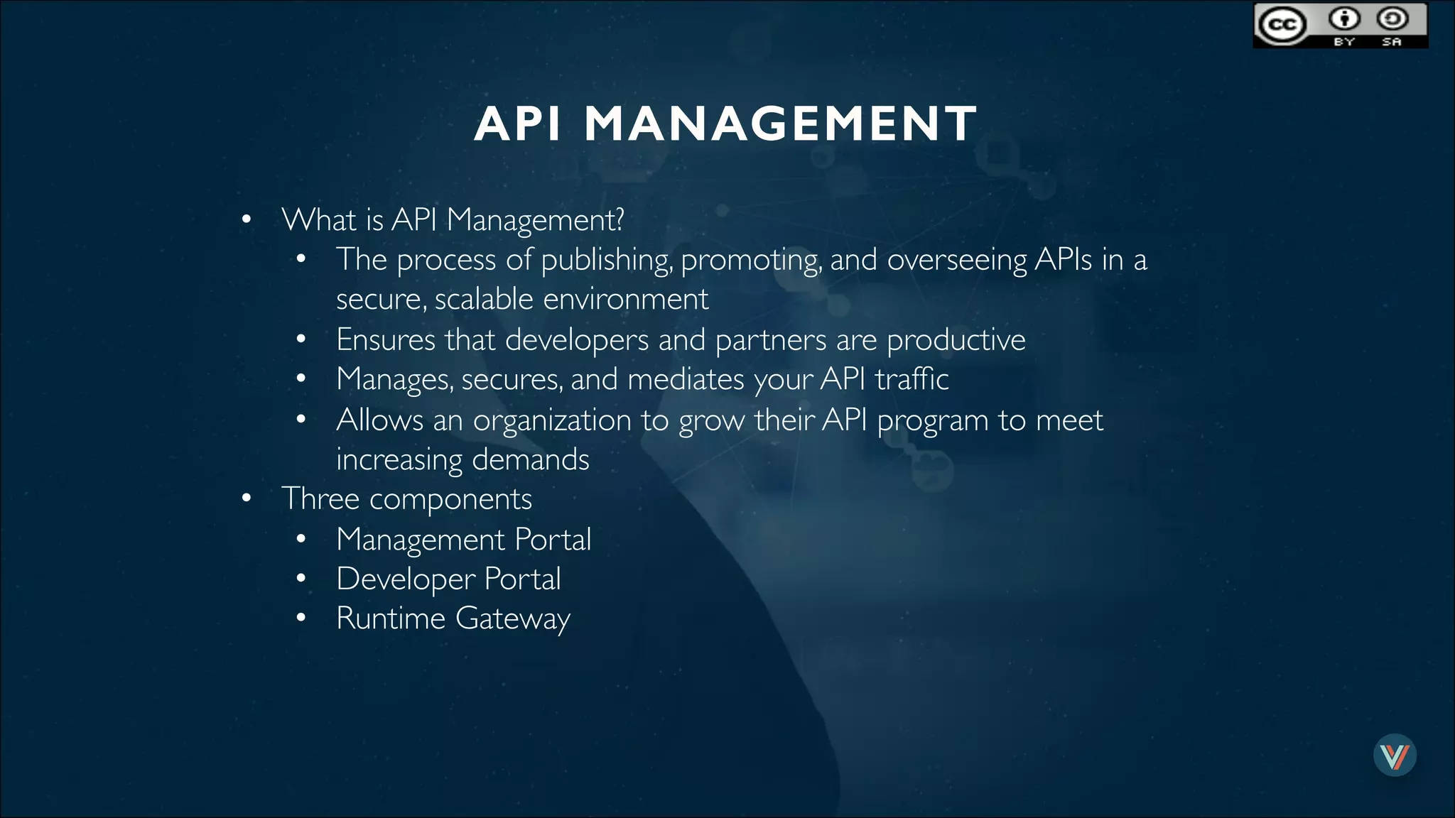 API MANAGEMENT!
•  What is API Management?
•  The process of publishing, promoting, and overseeing APIs in a
secure, scalable environment
•  Ensures that developers and partners are productive
•  Manages, secures, and mediates your API trafﬁc
•  Allows an organization to grow their API program to meet
increasing demands
•  Three components
•  Management Portal
•  Developer Portal
•  Runtime Gateway
 