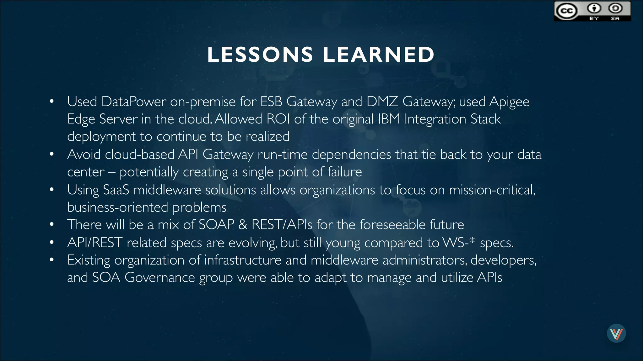 LESSONS LEARNED!
•  Used DataPower on-premise for ESB Gateway and DMZ Gateway; used Apigee
Edge Server in the cloud.Allowed ROI of the original IBM Integration Stack
deployment to continue to be realized
•  Avoid cloud-based API Gateway run-time dependencies that tie back to your data
center – potentially creating a single point of failure
•  Using SaaS middleware solutions allows organizations to focus on mission-critical,
business-oriented problems
•  There will be a mix of SOAP & REST/APIs for the foreseeable future
•  API/REST related specs are evolving, but still young compared to WS-* specs.
•  Existing organization of infrastructure and middleware administrators, developers,
and SOA Governance group were able to adapt to manage and utilize APIs
 