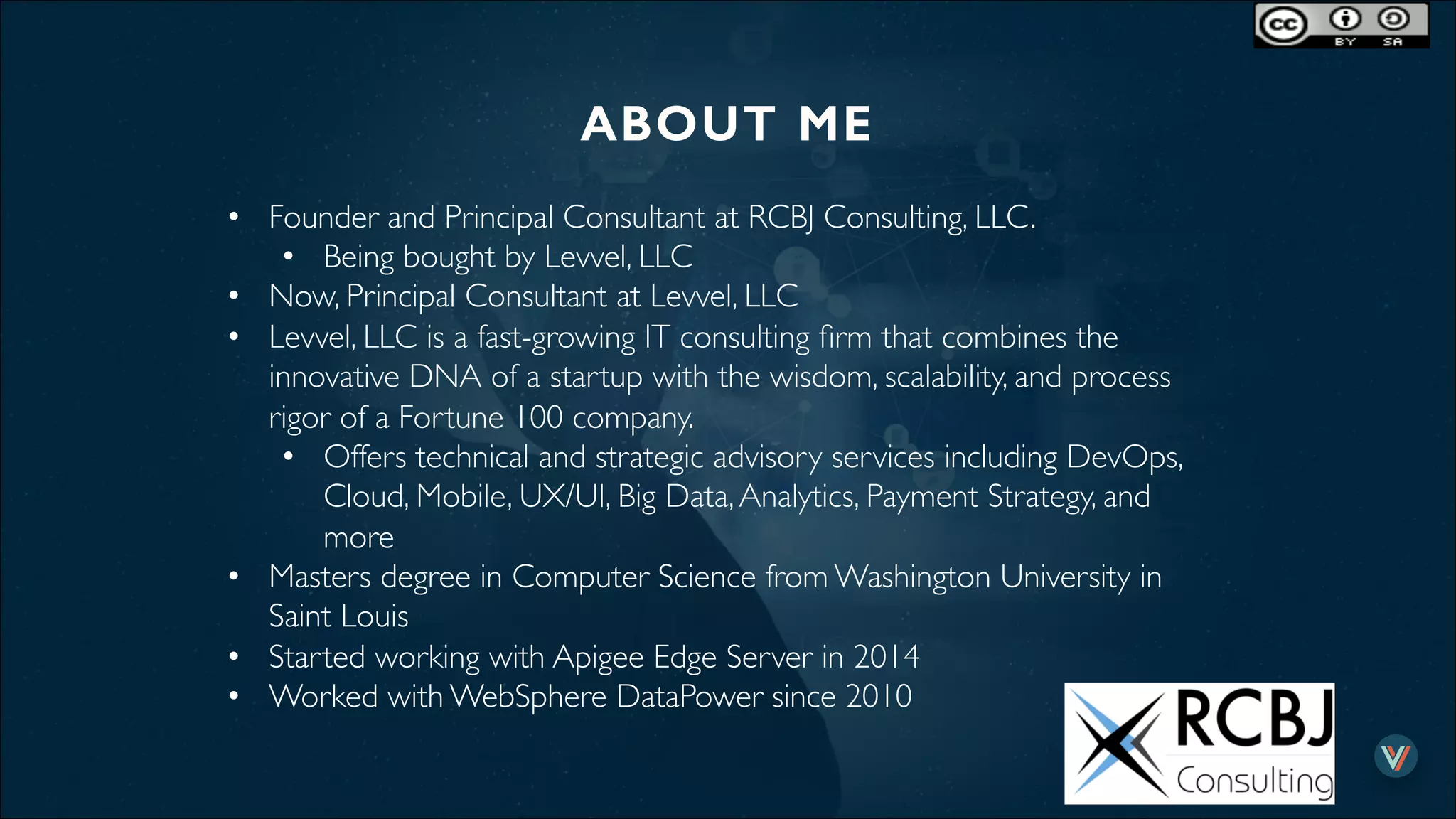 ABOUT ME!
•  Founder and Principal Consultant at RCBJ Consulting, LLC.
•  Being bought by Levvel, LLC
•  Now, Principal Consultant at Levvel, LLC
•  Levvel, LLC is a fast-growing IT consulting ﬁrm that combines the
innovative DNA of a startup with the wisdom, scalability, and process
rigor of a Fortune 100 company.
•  Offers technical and strategic advisory services including DevOps,
Cloud, Mobile, UX/UI, Big Data,Analytics, Payment Strategy, and
more
•  Masters degree in Computer Science from Washington University in
Saint Louis
•  Started working with Apigee Edge Server in 2014
•  Worked with WebSphere DataPower since 2010
 