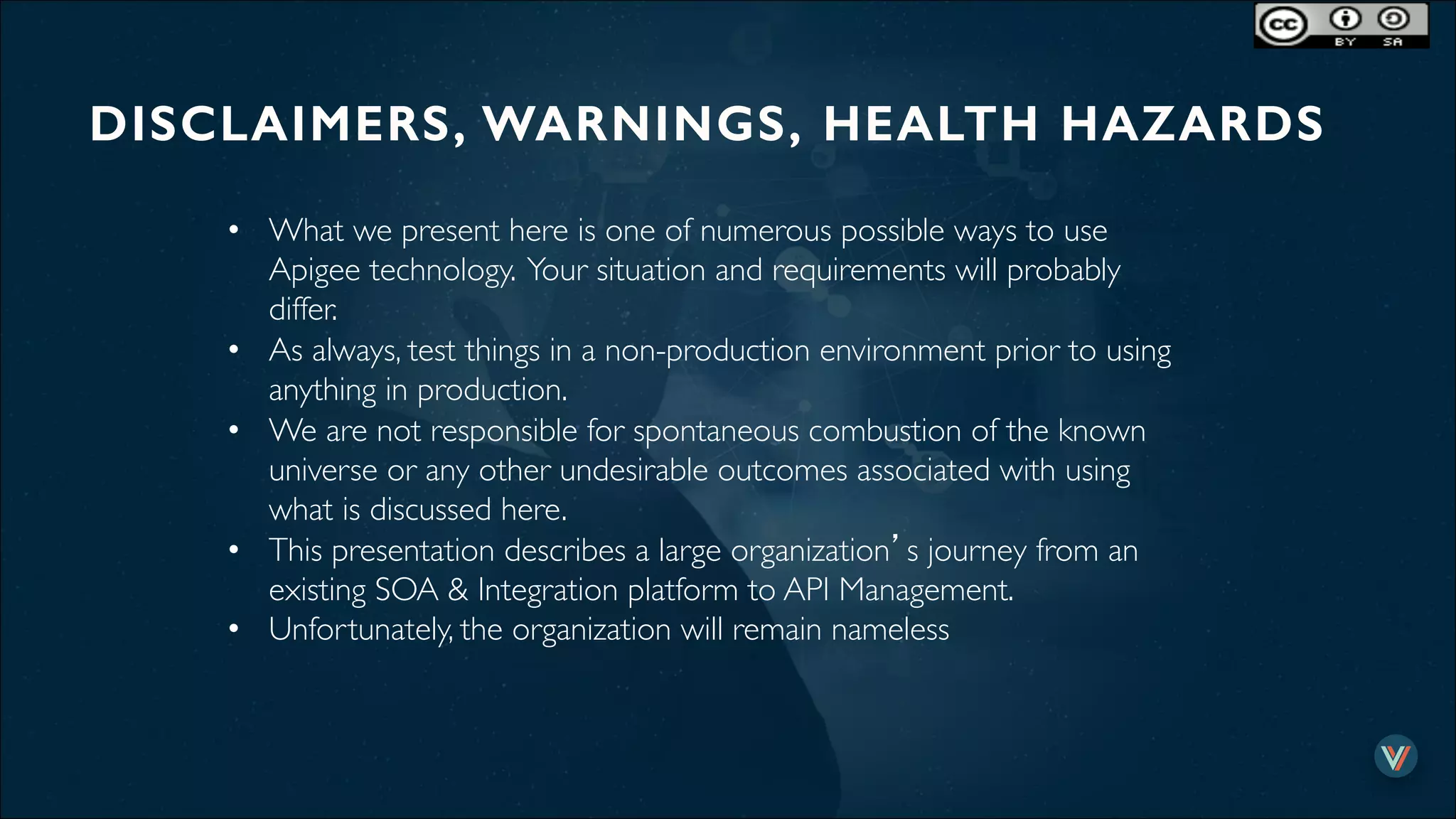 DISCLAIMERS, WARNINGS, HEALTH HAZARDS!
•  What we present here is one of numerous possible ways to use
Apigee technology. Your situation and requirements will probably
differ.
•  As always, test things in a non-production environment prior to using
anything in production.
•  We are not responsible for spontaneous combustion of the known
universe or any other undesirable outcomes associated with using
what is discussed here.
•  This presentation describes a large organization’s journey from an
existing SOA & Integration platform to API Management.
•  Unfortunately, the organization will remain nameless
 