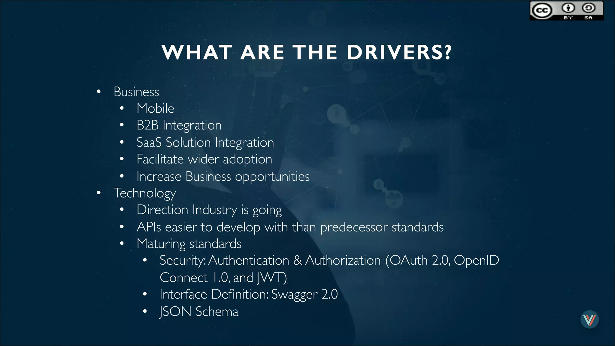 WHAT ARE THE DRIVERS?!
•  Business
•  Mobile
•  B2B Integration
•  SaaS Solution Integration
•  Facilitate wider adoption
•  Increase Business opportunities
•  Technology
•  Direction Industry is going
•  APIs easier to develop with than predecessor standards
•  Maturing standards
•  Security:Authentication & Authorization (OAuth 2.0, OpenID
Connect 1.0, and JWT)
•  Interface Deﬁnition: Swagger 2.0
•  JSON Schema
 