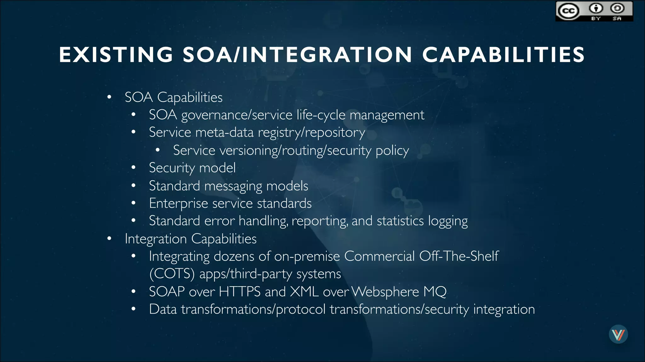 EXISTING SOA/INTEGRATION CAPABILITIES!
•  SOA Capabilities
•  SOA governance/service life-cycle management
•  Service meta-data registry/repository
•  Service versioning/routing/security policy
•  Security model
•  Standard messaging models
•  Enterprise service standards
•  Standard error handling, reporting, and statistics logging
•  Integration Capabilities
•  Integrating dozens of on-premise Commercial Off-The-Shelf
(COTS) apps/third-party systems
•  SOAP over HTTPS and XML over Websphere MQ
•  Data transformations/protocol transformations/security integration
 