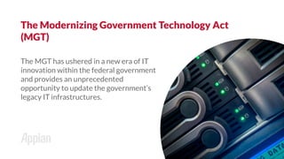 The MGT has ushered in a new era of IT
innovation within the federal government
and provides an unprecedented
opportunity to update the government’s
legacy IT infrastructures.
The Modernizing Government Technology Act
(MGT)
 