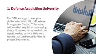 The DAU leveraged the Appian
platform to build a Micro-Purchase
Management System. This system
reduces their requisition processing
time, utilizes web forms to eliminate
repetitive data entry, and delivers
reports that can be used to identify
process bottlenecks.
1. Defense Acquisition University
 