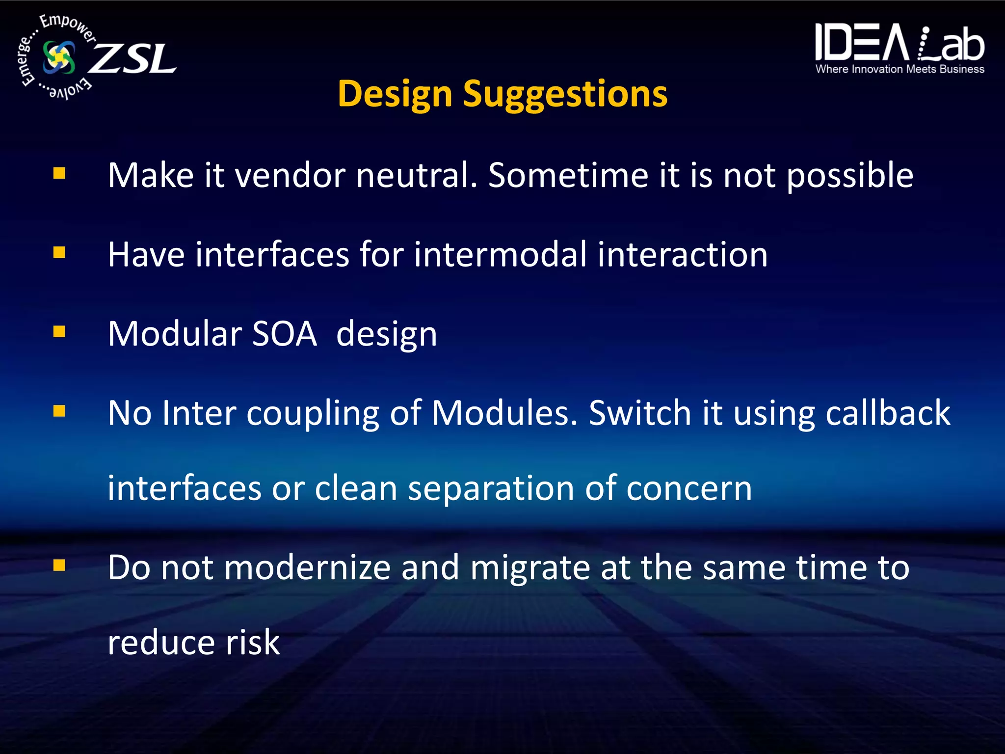 Design Suggestions
 Make it vendor neutral. Sometime it is not possible

 Have interfaces for intermodal interaction

 Modular SOA design

 No Inter coupling of Modules. Switch it using callback
   interfaces or clean separation of concern

 Do not modernize and migrate at the same time to
   reduce risk
 
