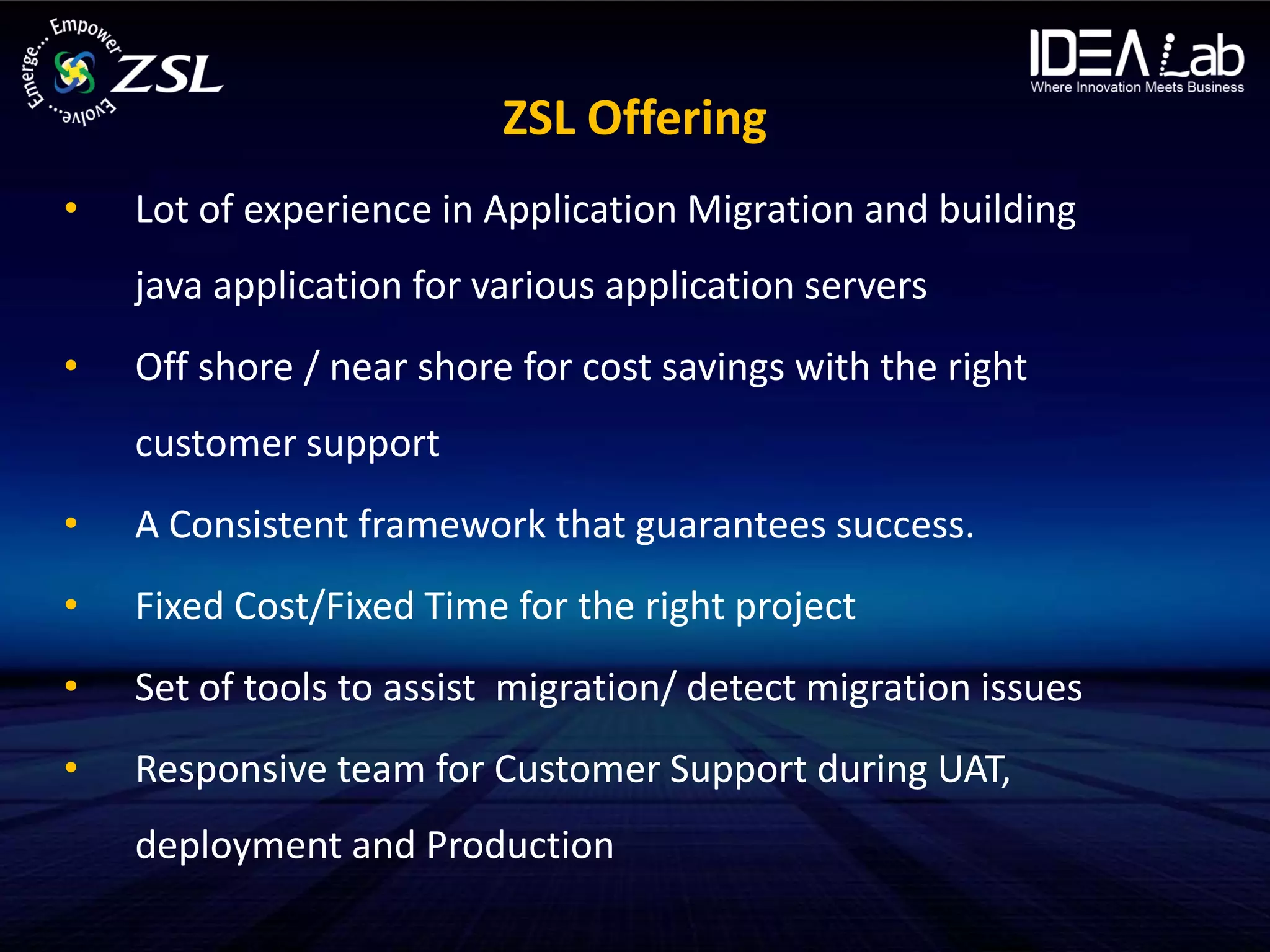 ZSL Offering
•   Lot of experience in Application Migration and building
    java application for various application servers
•   Off shore / near shore for cost savings with the right
    customer support
•   A Consistent framework that guarantees success.
•   Fixed Cost/Fixed Time for the right project
•   Set of tools to assist migration/ detect migration issues
•   Responsive team for Customer Support during UAT,
    deployment and Production
 