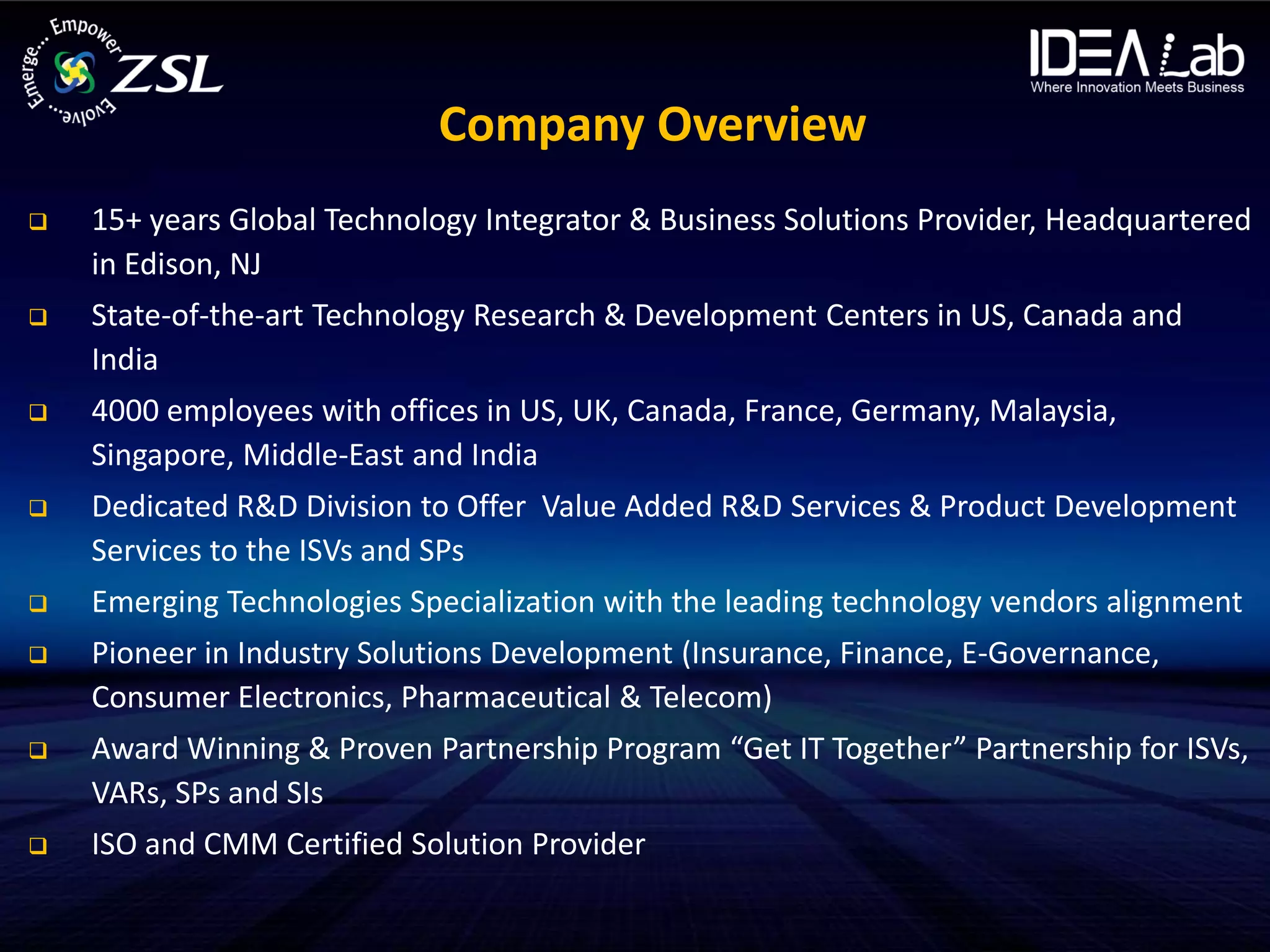 Company Overview
   15+ years Global Technology Integrator & Business Solutions Provider, Headquartered
    in Edison, NJ
   State-of-the-art Technology Research & Development Centers in US, Canada and
    India
   4000 employees with offices in US, UK, Canada, France, Germany, Malaysia,
    Singapore, Middle-East and India
   Dedicated R&D Division to Offer Value Added R&D Services & Product Development
    Services to the ISVs and SPs
   Emerging Technologies Specialization with the leading technology vendors alignment
   Pioneer in Industry Solutions Development (Insurance, Finance, E-Governance,
    Consumer Electronics, Pharmaceutical & Telecom)
   Award Winning & Proven Partnership Program “Get IT Together” Partnership for ISVs,
    VARs, SPs and SIs
   ISO and CMM Certified Solution Provider
 