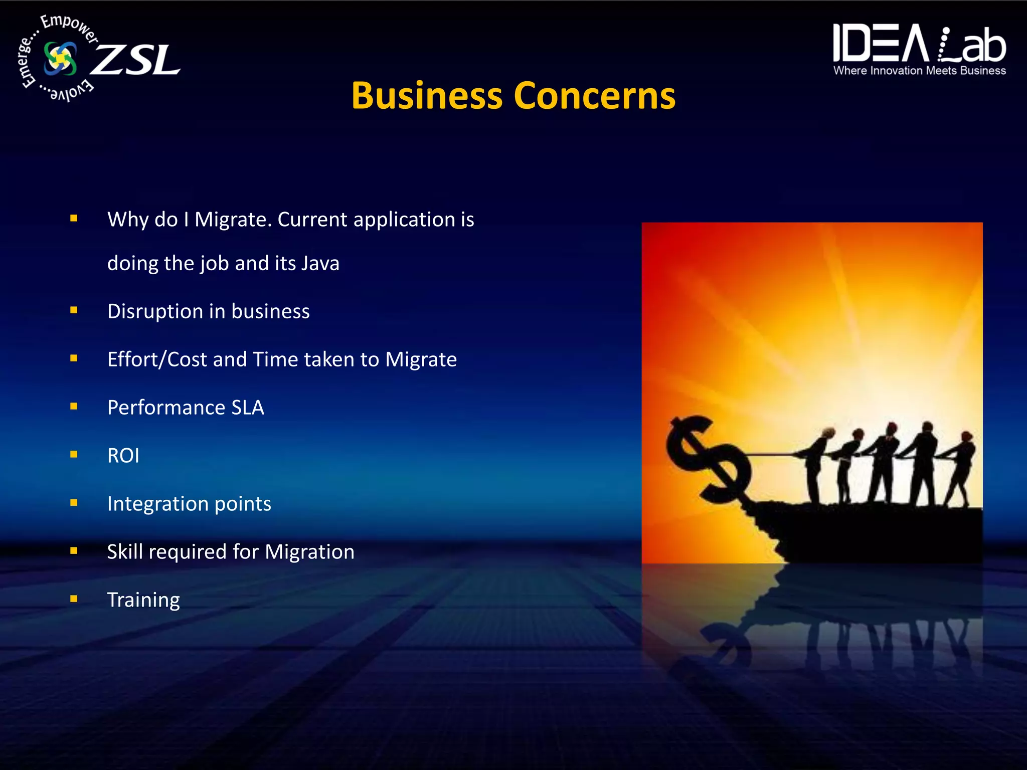 Business Concerns

   Why do I Migrate. Current application is
    doing the job and its Java

   Disruption in business

   Effort/Cost and Time taken to Migrate

   Performance SLA

   ROI

   Integration points

   Skill required for Migration

   Training
 