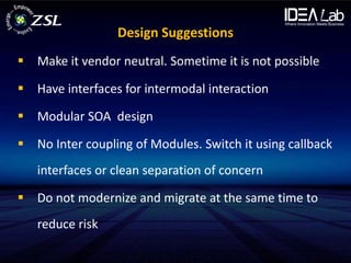 Design Suggestions
 Make it vendor neutral. Sometime it is not possible

 Have interfaces for intermodal interaction

 Modular SOA design

 No Inter coupling of Modules. Switch it using callback
   interfaces or clean separation of concern

 Do not modernize and migrate at the same time to
   reduce risk
 