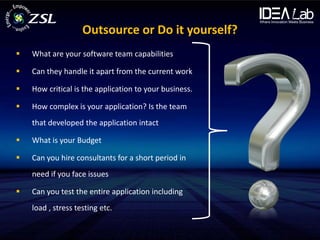 Outsource or Do it yourself?
   What are your software team capabilities

   Can they handle it apart from the current work

   How critical is the application to your business.

   How complex is your application? Is the team
    that developed the application intact

   What is your Budget

   Can you hire consultants for a short period in
    need if you face issues

   Can you test the entire application including
    load , stress testing etc.
 